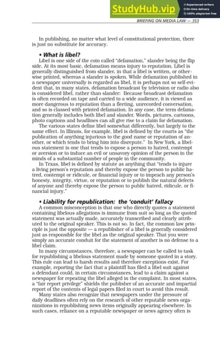 BRIEFING ON MEDIA LAW — 353
In publishing, no matter what level of constitutional protection, there
is just no substitute for accuracy.
• What is libel?
Libel is one side of the coin called “defamation,” slander being the flip
side. At its most basic, defamation means injury to reputation. Libel is
generally distinguished from slander, in that a libel is written, or other-
wise printed, whereas a slander is spoken. While defamation published in
a newspaper universally is regarded as libel, it is perhaps not so self-evi-
dent that, in many states, defamation broadcast by television or radio also
is considered libel, rather than slander: Because broadcast defamation
is often recorded on tape and carried to a wide audience, it is viewed as
more dangerous to reputation than a fleeting, unrecorded conversation,
and so is classed with printed defamation. In any case, the term defama-
tion generally includes both libel and slander. Words, pictures, cartoons,
photo captions and headlines can all give rise to a claim for defamation.
The various states define libel somewhat differently, but largely to the
same effect. In Illinois, for example, libel is defined by the courts as “the
publication of anything injurious to the good name or reputation of an-
other, or which tends to bring him into disrepute.” In New York, a libel-
ous statement is one that tends to expose a person to hatred, contempt
or aversion or to induce an evil or unsavory opinion of the person in the
minds of a substantial number of people in the community.
In Texas, libel is defined by statute as anything that “tends to injure
a living person’s reputation and thereby expose the person to public ha-
tred, contempt or ridicule, or financial injury or to impeach any person’s
honesty, integrity, virtue, or reputation or to publish the natural defects
of anyone and thereby expose the person to public hatred, ridicule, or fi-
nancial injury.”
• Liability for republication: the ‘conduit’ fallacy
A common misconception is that one who directly quotes a statement
containing libelous allegations is immune from suit so long as the quoted
statement was actually made, accurately transcribed and clearly attrib-
uted to the original speaker. This is not so. In fact, the common law prin-
ciple is just the opposite — a republisher of a libel is generally considered
just as responsible for the libel as the original speaker. That you were
simply an accurate conduit for the statement of another is no defense to a
libel claim.
In many circumstances, therefore, a newspaper can be called to task
for republishing a libelous statement made by someone quoted in a story.
This rule can lead to harsh results and therefore exceptions exist. For
example, reporting the fact that a plaintiff has filed a libel suit against
a defendant could, in certain circumstances, lead to a claim against a
newspaper for repeating the libel alleged in the complaint. In most states,
a “fair report privilege” shields the publisher of an accurate and impartial
report of the contents of legal papers filed in court to avoid this result.
Many states also recognize that newspapers under the pressure of
daily deadlines often rely on the research of other reputable news orga-
nizations in republishing news items originally appearing elsewhere. In
such cases, reliance on a reputable newspaper or news agency often is
 