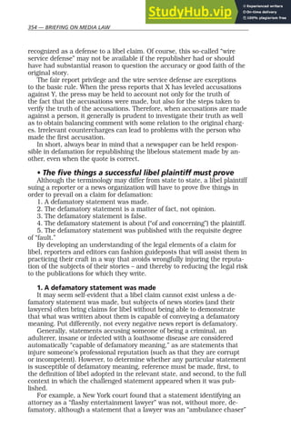 354 — BRIEFING ON MEDIA LAW
recognized as a defense to a libel claim. Of course, this so-called “wire
service defense” may not be available if the republisher had or should
have had substantial reason to question the accuracy or good faith of the
original story.
The fair report privilege and the wire service defense are exceptions
to the basic rule. When the press reports that X has leveled accusations
against Y, the press may be held to account not only for the truth of
the fact that the accusations were made, but also for the steps taken to
verify the truth of the accusations. Therefore, when accusations are made
against a person, it generally is prudent to investigate their truth as well
as to obtain balancing comment with some relation to the original charg-
es. Irrelevant countercharges can lead to problems with the person who
made the first accusation.
In short, always bear in mind that a newspaper can be held respon-
sible in defamation for republishing the libelous statement made by an-
other, even when the quote is correct.
• The five things a successful libel plaintiff must prove
Although the terminology may differ from state to state, a libel plaintiff
suing a reporter or a news organization will have to prove five things in
order to prevail on a claim for defamation:
1. A defamatory statement was made.
2. The defamatory statement is a matter of fact, not opinion.
3. The defamatory statement is false.
4. The defamatory statement is about (“of and concerning”) the plaintiff.
5. The defamatory statement was published with the requisite degree
of “fault.”
By developing an understanding of the legal elements of a claim for
libel, reporters and editors can fashion guideposts that will assist them in
practicing their craft in a way that avoids wrongfully injuring the reputa-
tion of the subjects of their stories – and thereby to reducing the legal risk
to the publications for which they write.
1. A defamatory statement was made
It may seem self-evident that a libel claim cannot exist unless a de-
famatory statement was made, but subjects of news stories (and their
lawyers) often bring claims for libel without being able to demonstrate
that what was written about them is capable of conveying a defamatory
meaning. Put differently, not every negative news report is defamatory.
Generally, statements accusing someone of being a criminal, an
adulterer, insane or infected with a loathsome disease are considered
automatically “capable of defamatory meaning,” as are statements that
injure someone’s professional reputation (such as that they are corrupt
or incompetent). However, to determine whether any particular statement
is susceptible of defamatory meaning, reference must be made, first, to
the definition of libel adopted in the relevant state, and second, to the full
context in which the challenged statement appeared when it was pub-
lished.
For example, a New York court found that a statement identifying an
attorney as a “flashy entertainment lawyer” was not, without more, de-
famatory, although a statement that a lawyer was an “ambulance chaser”
 