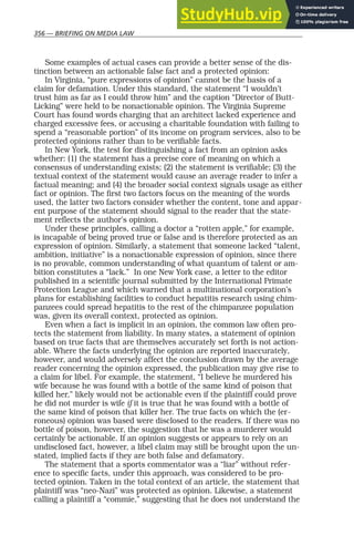 356 — BRIEFING ON MEDIA LAW
Some examples of actual cases can provide a better sense of the dis-
tinction between an actionable false fact and a protected opinion:
In Virginia, “pure expressions of opinion” cannot be the basis of a
claim for defamation. Under this standard, the statement “I wouldn’t
trust him as far as I could throw him” and the caption “Director of Butt-
Licking” were held to be nonactionable opinion. The Virginia Supreme
Court has found words charging that an architect lacked experience and
charged excessive fees, or accusing a charitable foundation with failing to
spend a “reasonable portion” of its income on program services, also to be
protected opinions rather than to be verifiable facts.
In New York, the test for distinguishing a fact from an opinion asks
whether: (1) the statement has a precise core of meaning on which a
consensus of understanding exists; (2) the statement is verifiable; (3) the
textual context of the statement would cause an average reader to infer a
factual meaning; and (4) the broader social context signals usage as either
fact or opinion. The first two factors focus on the meaning of the words
used, the latter two factors consider whether the content, tone and appar-
ent purpose of the statement should signal to the reader that the state-
ment reflects the author’s opinion.
Under these principles, calling a doctor a “rotten apple,” for example,
is incapable of being proved true or false and is therefore protected as an
expression of opinion. Similarly, a statement that someone lacked “talent,
ambition, initiative” is a nonactionable expression of opinion, since there
is no provable, common understanding of what quantum of talent or am-
bition constitutes a “lack.” In one New York case, a letter to the editor
published in a scientific journal submitted by the International Primate
Protection League and which warned that a multinational corporation’s
plans for establishing facilities to conduct hepatitis research using chim-
panzees could spread hepatitis to the rest of the chimpanzee population
was, given its overall context, protected as opinion.
Even when a fact is implicit in an opinion, the common law often pro-
tects the statement from liability. In many states, a statement of opinion
based on true facts that are themselves accurately set forth is not action-
able. Where the facts underlying the opinion are reported inaccurately,
however, and would adversely affect the conclusion drawn by the average
reader concerning the opinion expressed, the publication may give rise to
a claim for libel. For example, the statement, “I believe he murdered his
wife because he was found with a bottle of the same kind of poison that
killed her,” likely would not be actionable even if the plaintiff could prove
he did not murder is wife if it is true that he was found with a bottle of
the same kind of poison that killer her. The true facts on which the (er-
roneous) opinion was based were disclosed to the readers. If there was no
bottle of poison, however, the suggestion that he was a murderer would
certainly be actionable. If an opinion suggests or appears to rely on an
undisclosed fact, however, a libel claim may still be brought upon the un-
stated, implied facts if they are both false and defamatory.
The statement that a sports commentator was a “liar” without refer-
ence to specific facts, under this approach, was considered to be pro-
tected opinion. Taken in the total context of an article, the statement that
plaintiff was “neo-Nazi” was protected as opinion. Likewise, a statement
calling a plaintiff a “commie,” suggesting that he does not understand the
 