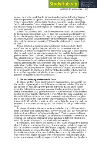 BRIEFING ON MEDIA LAW — 357
subject he teaches and that he is “not traveling with a full set of luggage,”
was also protected as opinion. Statements accusing doctors of being
“cancer con-artists,” of practicing “medical quackery,” and of promoting
“snake oil remedies,” were also protected. A newspaper column and edito-
rial characterizing a nudist pageant as “pornography” and as “immoral”
were also protected.
A court in California held that three questions should be considered
to distinguish opinion from fact: (1) does the statement use figurative or
hyperbolic language that would negate the impression that the statement
is serious? (2) does the general tenor of the statement negate the impres-
sion that the statement is serious? (3) can the statement be proved true
or false?
Under this test, a commentator’s statement that a product “didn’t
work” was not an opinion because, despite the humorous tenor of the
comment, it did not use figurative or hyperbolic language, it could reason-
ably be understood as asserting an objective fact and the fact could be
proven true or false. Likewise, a statement made in a newspaper interview
that plaintiff was an “extortionist” was not protected as opinion.
The common thread to these variations is that opinions offered in a
context presenting the facts on which they are based will generally not be
actionable. On the other hand, opinions that imply the existence of un-
disclosed, defamatory facts (i.e., if you knew what I know) are more likely
to be actionable. In addition, a statement that is capable of being proven
true or false, regardless of whether it is expressed as an opinion, an exag-
geration or hyperbole, may be actionable.
3. The defamatory statement is false
In almost all libel cases involving news organizations, the plaintiff has
the burden of proving that the defamatory statement is false. (The states
are divided on whether a purely private individual has to prove falsity
when the defamatory statement does not involve a matter of public con-
cern.) Nonetheless, as a practical matter, a libel defendant’s best defense
is often to prove that the statement is true. While this may sound like six-
of-one-half-dozen-of-the-other, there is considerable significance to plac-
ing on the plaintiff the legal burden of proving falsity: Where a jury feels
it cannot decide whether a statement is true or false because the evidence
is mixed, it is required to rule against the plaintiff — ties go to the defen-
dant.
In almost all states, the question is not whether the challenged state-
ment is literally and absolutely true, in every jot and title, but whether the
statement as published is “substantially true.” That is, a court will con-
sider whether the gist or sting of the defamatory statement is accurate, or
whether the published statement would produce a different effect in the
mind of a reader than would the absolutely true version.
For example, most courts will dismiss a libel claim brought by a person
charged with second degree burglary, if a newspaper mistakenly reported
that he had been charged with first degree burglary: The gist of the story
(that the man is an accused burglar) is true, and most readers would not
form a better opinion of the man had they been correctly informed that it
was only second degree burglary with which he had been charged. But,
where a newspaper mistakenly reports that the accused burglar has been
 