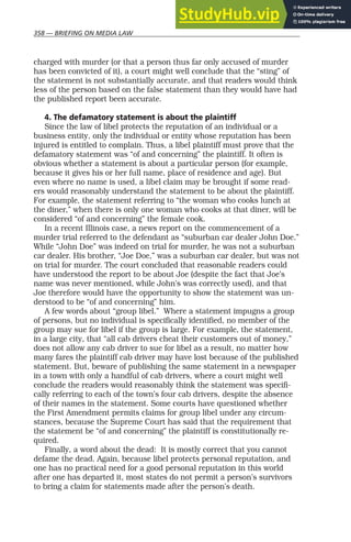 358 — BRIEFING ON MEDIA LAW
charged with murder (or that a person thus far only accused of murder
has been convicted of it), a court might well conclude that the “sting” of
the statement is not substantially accurate, and that readers would think
less of the person based on the false statement than they would have had
the published report been accurate.
4. The defamatory statement is about the plaintiff
Since the law of libel protects the reputation of an individual or a
business entity, only the individual or entity whose reputation has been
injured is entitled to complain. Thus, a libel plaintiff must prove that the
defamatory statement was “of and concerning” the plaintiff. It often is
obvious whether a statement is about a particular person (for example,
because it gives his or her full name, place of residence and age). But
even where no name is used, a libel claim may be brought if some read-
ers would reasonably understand the statement to be about the plaintiff.
For example, the statement referring to “the woman who cooks lunch at
the diner,” when there is only one woman who cooks at that diner, will be
considered “of and concerning” the female cook.
In a recent Illinois case, a news report on the commencement of a
murder trial referred to the defendant as “suburban car dealer John Doe.”
While “John Doe” was indeed on trial for murder, he was not a suburban
car dealer. His brother, “Joe Doe,” was a suburban car dealer, but was not
on trial for murder. The court concluded that reasonable readers could
have understood the report to be about Joe (despite the fact that Joe’s
name was never mentioned, while John’s was correctly used), and that
Joe therefore would have the opportunity to show the statement was un-
derstood to be “of and concerning” him.
A few words about “group libel.” Where a statement impugns a group
of persons, but no individual is specifically identified, no member of the
group may sue for libel if the group is large. For example, the statement,
in a large city, that “all cab drivers cheat their customers out of money,”
does not allow any cab driver to sue for libel as a result, no matter how
many fares the plaintiff cab driver may have lost because of the published
statement. But, beware of publishing the same statement in a newspaper
in a town with only a handful of cab drivers, where a court might well
conclude the readers would reasonably think the statement was specifi-
cally referring to each of the town’s four cab drivers, despite the absence
of their names in the statement. Some courts have questioned whether
the First Amendment permits claims for group libel under any circum-
stances, because the Supreme Court has said that the requirement that
the statement be “of and concerning” the plaintiff is constitutionally re-
quired.
Finally, a word about the dead: It is mostly correct that you cannot
defame the dead. Again, because libel protects personal reputation, and
one has no practical need for a good personal reputation in this world
after one has departed it, most states do not permit a person’s survivors
to bring a claim for statements made after the person’s death.
 