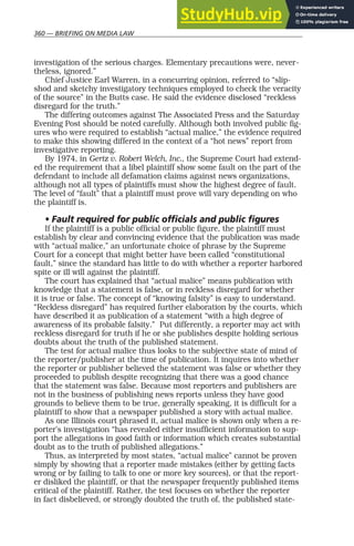 360 — BRIEFING ON MEDIA LAW
investigation of the serious charges. Elementary precautions were, never-
theless, ignored.”
Chief Justice Earl Warren, in a concurring opinion, referred to “slip-
shod and sketchy investigatory techniques employed to check the veracity
of the source” in the Butts case. He said the evidence disclosed “reckless
disregard for the truth.”
The differing outcomes against The Associated Press and the Saturday
Evening Post should be noted carefully. Although both involved public fig-
ures who were required to establish “actual malice,” the evidence required
to make this showing differed in the context of a “hot news” report from
investigative reporting.
By 1974, in Gertz v. Robert Welch, Inc., the Supreme Court had extend-
ed the requirement that a libel plaintiff show some fault on the part of the
defendant to include all defamation claims against news organizations,
although not all types of plaintiffs must show the highest degree of fault.
The level of “fault” that a plaintiff must prove will vary depending on who
the plaintiff is.
• Fault required for public officials and public figures
If the plaintiff is a public official or public figure, the plaintiff must
establish by clear and convincing evidence that the publication was made
with “actual malice,” an unfortunate choice of phrase by the Supreme
Court for a concept that might better have been called “constitutional
fault,” since the standard has little to do with whether a reporter harbored
spite or ill will against the plaintiff.
The court has explained that “actual malice” means publication with
knowledge that a statement is false, or in reckless disregard for whether
it is true or false. The concept of “knowing falsity” is easy to understand.
“Reckless disregard” has required further elaboration by the courts, which
have described it as publication of a statement “with a high degree of
awareness of its probable falsity.” Put differently, a reporter may act with
reckless disregard for truth if he or she publishes despite holding serious
doubts about the truth of the published statement.
The test for actual malice thus looks to the subjective state of mind of
the reporter/publisher at the time of publication. It inquires into whether
the reporter or publisher believed the statement was false or whether they
proceeded to publish despite recognizing that there was a good chance
that the statement was false. Because most reporters and publishers are
not in the business of publishing news reports unless they have good
grounds to believe them to be true, generally speaking, it is difficult for a
plaintiff to show that a newspaper published a story with actual malice.
As one Illinois court phrased it, actual malice is shown only when a re-
porter’s investigation “has revealed either insufficient information to sup-
port the allegations in good faith or information which creates substantial
doubt as to the truth of published allegations.”
Thus, as interpreted by most states, “actual malice” cannot be proven
simply by showing that a reporter made mistakes (either by getting facts
wrong or by failing to talk to one or more key sources), or that the report-
er disliked the plaintiff, or that the newspaper frequently published items
critical of the plaintiff. Rather, the test focuses on whether the reporter
in fact disbelieved, or strongly doubted the truth of, the published state-
 