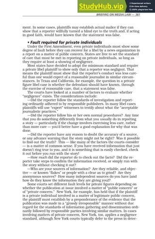 BRIEFING ON MEDIA LAW — 361
ment. In some cases, plaintiffs may establish actual malice if they can
show that a reporter willfully turned a blind eye to the truth and, if acting
in good faith, would have known that the statement was false.
• Fault required for private individuals
Under the First Amendment, even private individuals must show some
degree of fault before they can recover for a libel by a news organization in
a report on a matter of public concern. States are free to set the standard
of care that must be met in reporting on private individuals, so long as
they require at least a showing of negligence.
Most states have decided to adopt the minimum standard and require
a private libel plaintiff to show only that a reporter was negligent. That
means the plaintiff must show that the reporter’s conduct was less care-
ful than one would expect of a reasonable journalist in similar circum-
stances. In Texas and California, for example, the question in a private
figure libel case is whether the defendant should have known, through
the exercise of reasonable care, that a statement was false.
The courts have looked at a number of factors to evaluate whether
“negligence” exists. The considerations include:
—Did the reporter follow the standards of investigation and report-
ing ordinarily adhered to by responsible publishers. In many libel cases
plaintiffs will use “expert” witnesses to testify about what the “acceptable
journalistic practices.”
—Did the reporter follow his or her own normal procedures? Any time
that you do something differently from what you usually do in reporting
a story — particularly if the change involves exercising less care, rather
than more care — you’d better have a good explanation for why that was
done.
—Did the reporter have any reason to doubt the accuracy of a source,
or any advance warning that the story might not be right? Was it possible
to find out the truth? This — like many of the factors the courts consider
— is a matter of common sense. If you have received information that just
doesn’t ring true to you, and it is something that is easily checked, check
it out before you run with the story!
—How much did the reporter do to check out the facts? Did the re-
porter take steps to confirm the information received, or simply run with
the story without checking it out?
—Who are your sources of information? Are they reliable, and objec-
tive — or known “flakes” or people with a clear ax to grind? Are they
anonymous sources? How many independent sources do you have (and
how do they know the information they are giving you)?
Some courts set different fault levels for private figures depending on
whether the publication at issue involved a matter of “public concern” or
of “private concern.” New York, for example, has held that if the plaintiff
is a private individual involved in a matter of legitimate public concern,
the plaintiff must establish by a preponderance of the evidence that the
publication was made in a “grossly irresponsible” manner without due
regard for the standards of information gathering and dissemination ordi-
narily followed by responsible parties involving similar matters. In cases
involving matters of private concern, New York, too, applies a negligence
standard, although New York courts typically defer to the press in deter-
 