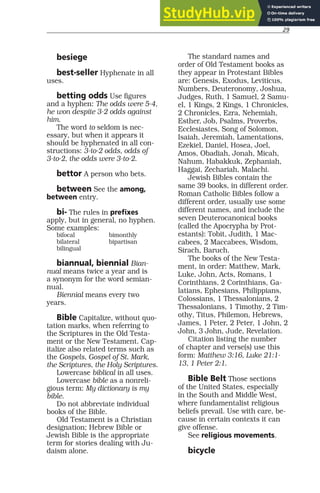 29
besiege
best-seller Hyphenate in all
uses.
betting odds Use figures
and a hyphen: The odds were 5-4,
he won despite 3-2 odds against
him.
The word to seldom is nec-
essary, but when it appears it
should be hyphenated in all con-
structions: 3-to-2 odds, odds of
3-to-2, the odds were 3-to-2.
bettor A person who bets.
between See the among,
between entry.
bi- The rules in prefixes
apply, but in general, no hyphen.
Some examples:
bifocal bimonthly
bilateral bipartisan
bilingual
biannual, biennial Bian-
nual means twice a year and is
a synonym for the word semian-
nual.
Biennial means every two
years.
Bible Capitalize, without quo-
tation marks, when referring to
the Scriptures in the Old Testa-
ment or the New Testament. Cap-
italize also related terms such as
the Gospels, Gospel of St. Mark,
the Scriptures, the Holy Scriptures.
Lowercase biblical in all uses.
Lowercase bible as a nonreli-
gious term: My dictionary is my
bible.
Do not abbreviate individual
books of the Bible.
Old Testament is a Christian
designation; Hebrew Bible or
Jewish Bible is the appropriate
term for stories dealing with Ju-
daism alone.
The standard names and
order of Old Testament books as
they appear in Protestant Bibles
are: Genesis, Exodus, Leviticus,
Numbers, Deuteronomy, Joshua,
Judges, Ruth, 1 Samuel, 2 Samu-
el, 1 Kings, 2 Kings, 1 Chronicles,
2 Chronicles, Ezra, Nehemiah,
Esther, Job, Psalms, Proverbs,
Ecclesiastes, Song of Solomon,
Isaiah, Jeremiah, Lamentations,
Ezekiel, Daniel, Hosea, Joel,
Amos, Obadiah, Jonah, Micah,
Nahum, Habakkuk, Zephaniah,
Haggai, Zechariah, Malachi.
Jewish Bibles contain the
same 39 books, in different order.
Roman Catholic Bibles follow a
different order, usually use some
different names, and include the
seven Deuterocanonical books
(called the Apocrypha by Prot-
estants): Tobit, Judith, 1 Mac-
cabees, 2 Maccabees, Wisdom,
Sirach, Baruch.
The books of the New Testa-
ment, in order: Matthew, Mark,
Luke, John, Acts, Romans, 1
Corinthians, 2 Corinthians, Ga-
latians, Ephesians, Philippians,
Colossians, 1 Thessalonians, 2
Thessalonians, 1 Timothy, 2 Tim-
othy, Titus, Philemon, Hebrews,
James, 1 Peter, 2 Peter, 1 John, 2
John, 3 John, Jude, Revelation.
Citation listing the number
of chapter and verse(s) use this
form: Matthew 3:16, Luke 21:1-
13, 1 Peter 2:1.
Bible Belt Those sections
of the United States, especially
in the South and Middle West,
where fundamentalist religious
beliefs prevail. Use with care, be-
cause in certain contexts it can
give offense.
See religious movements.
bicycle
 