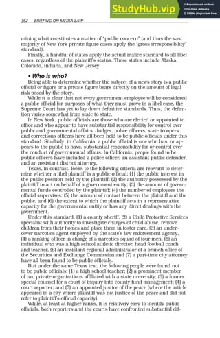 362 — BRIEFING ON MEDIA LAW
mining what constitutes a matter of “public concern” (and thus the vast
majority of New York private figure cases apply the “gross irresponsibility”
standard).
Finally, a handful of states apply the actual malice standard to all libel
cases, regardless of the plaintiff’s status. These states include Alaska,
Colorado, Indiana, and New Jersey.
• Who is who?
Being able to determine whether the subject of a news story is a public
official or figure or a private figure bears directly on the amount of legal
risk posed by the story.
While it is clear that not every government employee will be considered
a public official for purposes of what they must prove in a libel case, the
Supreme Court has yet to lay down definitive standards. Thus, the defini-
tion varies somewhat from state to state.
In New York, public officials are those who are elected or appointed to
office and who appear to have substantial responsibility for control over
public and governmental affairs. Judges, police officers, state troopers
and corrections officers have all been held to be public officials under this
standard. Similarly, in California, a public official is one who has, or ap-
pears to the public to have, substantial responsibility for or control over
the conduct of governmental affairs. In California, people found to be
public officers have included a police officer, an assistant public defender,
and an assistant district attorney.
Texas, in contrast, looks to the following criteria are relevant to deter-
mine whether a libel plaintiff is a public official: (1) the public interest in
the public position held by the plaintiff; (2) the authority possessed by the
plaintiff to act on behalf of a government entity; (3) the amount of govern-
mental funds controlled by the plaintiff; (4) the number of employees the
official supervises; (5) the amount of contact between the plaintiff and the
public, and (6) the extent to which the plaintiff acts in a representative
capacity for the governmental entity or has any direct dealings with the
government.
Under this standard, (1) a county sheriff, (2) a Child Protective Services
specialist with authority to investigate charges of child abuse, remove
children from their homes and place them in foster care, (3) an under-
cover narcotics agent employed by the state’s law enforcement agency,
(4) a ranking officer in charge of a narcotics squad of four men, (5) an
individual who was a high school athletic director, head football coach
and teacher, (6) an assistant regional administrator of a branch office of
the Securities and Exchange Commission and (7) a part-time city attorney
have all been found to be public officials.
But under the same Texas test, the following people were found not
to be public officials: (1) a high school teacher; (2) a prominent member
of two private organizations affiliated with a state university; (3) a former
special counsel for a court of inquiry into county fund management; (4) a
court reporter; and (5) an appointed justice of the peace (where the article
appeared in a city where plaintiff was not justice of the peace and did not
refer to plaintiff’s official capacity).
While, at least at higher ranks, it is relatively easy to identify public
officials, both reporters and the courts have confronted substantial dif-
 