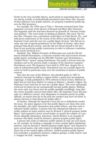 BRIEFING ON MEDIA LAW — 363
ficulty in the area of public figures, particularly in separating those who
are merely socially or professionally prominent from those who, because
of their influence over public matters, are properly considered public fig-
ures for libel purposes.
For example, the 1976 case of Time v. Firestone stemmed from Time
magazine’s account of the divorce of Russell and Mary Alice Firestone.
The magazine said she had been divorced on grounds of “extreme cruelty
and adultery.” The court made no finding of adultery. She sued. The for-
mer Mrs. Firestone was a prominent social figure in Palm Beach, Fla., and
held press conferences in the course of the divorce proceedings. Yet, the
Supreme Court said she was not a public figure because “she did not as-
sume any role of special prominence in the affairs of society, other than
perhaps Palm Beach society, and she did not thrust herself to the fore-
front of any particular public controversy in order to influence resolution
of the issues involved in it.”
Similarly, Sen. William Proxmire of Wisconsin was sued for $8 mil-
lion by Ronald Hutchinson, a research scientist who had received several
public grants, including one for $50,000. Proxmire gave Hutchinson a
“Golden Fleece” award, saying Hutchinson “has made a fortune from his
monkeys and in the process made a monkey of the American taxpayer.”
Hutchinson sued. The Supreme Court held in 1979 that, despite the re-
ceipt of substantial public funds, Hutchinson was not a public figure be-
cause he held no particular sway over the resolution of matters of public
concern.
Note also the case of Ilya Wolston, who pleaded guilty in 1957 to
criminal contempt for failing to appear before a grand jury investigating
espionage. A book published in 1974 referred to these events. Wolston al-
leged that he had been libeled. In ruling on Wolston v. Reader’s Digest, the
Supreme Court said that he was not a public figure. The court said people
convicted of crimes do not automatically become public figures. Wolston,
the court said, was thrust into the public spotlight unwillingly, long after
the events of public concern had ended. (But, the Supreme Court also has
said, in a different context, that allegations of criminal activity by public
officials, no matter how far in the past the conduct may have occurred, is
always relevant to their fitness for public office.)
At bottom, although the Supreme Court has yet to definitively resolve
the issue, the point appears to be that public figures are those who seek
the limelight, who inject themselves into public debate, and who seek to
influence public opinion. A person who has widespread influence over
public opinion on many matters may be deemed a “general purpose public
figure” and required to prove actual malice no matter the subject of a par-
ticular allegedly defamatory statement. Oprah Winfrey is an example of
someone who likely would be deemed a general purpose public figure.
A person who seeks to influence public opinion in only one area (such
as, for example, by leading a campaign to enact animal rights legislation),
however, may be deemed a “limited purpose public figure” and required to
prove actual malice only with respect to allegedly defamatory statements
about his or her animal rights activities. Limited purpose public figures
have included: a prominent attorney; religious groups; a belly dancer; and
a “stripper for God,” among others.
 