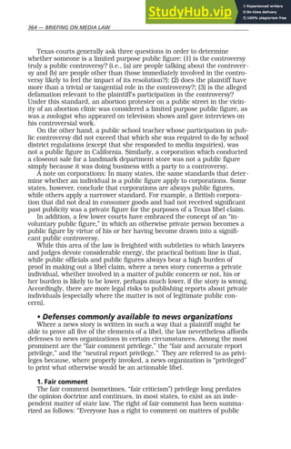 364 — BRIEFING ON MEDIA LAW
Texas courts generally ask three questions in order to determine
whether someone is a limited purpose public figure: (1) is the controversy
truly a public controversy? (i.e., (a) are people talking about the controver-
sy and (b) are people other than those immediately involved in the contro-
versy likely to feel the impact of its resolution?); (2) does the plaintiff have
more than a trivial or tangential role in the controversy?; (3) is the alleged
defamation relevant to the plaintiff’s participation in the controversy?
Under this standard, an abortion protester on a public street in the vicin-
ity of an abortion clinic was considered a limited purpose public figure, as
was a zoologist who appeared on television shows and gave interviews on
his controversial work.
On the other hand, a public school teacher whose participation in pub-
lic controversy did not exceed that which she was required to do by school
district regulations (except that she responded to media inquiries), was
not a public figure in California. Similarly, a corporation which conducted
a closeout sale for a landmark department store was not a public figure
simply because it was doing business with a party to a controversy.
A note on corporations: In many states, the same standards that deter-
mine whether an individual is a public figure apply to corporations. Some
states, however, conclude that corporations are always public figures,
while others apply a narrower standard. For example, a British corpora-
tion that did not deal in consumer goods and had not received significant
past publicity was a private figure for the purposes of a Texas libel claim.
In addition, a few lower courts have embraced the concept of an “in-
voluntary public figure,” in which an otherwise private person becomes a
public figure by virtue of his or her having become drawn into a signifi-
cant public controversy.
While this area of the law is freighted with subtleties to which lawyers
and judges devote considerable energy, the practical bottom line is that,
while public officials and public figures always bear a high burden of
proof in making out a libel claim, where a news story concerns a private
individual, whether involved in a matter of public concern or not, his or
her burden is likely to be lower, perhaps much lower, if the story is wrong.
Accordingly, there are more legal risks to publishing reports about private
individuals (especially where the matter is not of legitimate public con-
cern).
• Defenses commonly available to news organizations
Where a news story is written in such a way that a plaintiff might be
able to prove all five of the elements of a libel, the law nevertheless affords
defenses to news organizations in certain circumstances. Among the most
prominent are the “fair comment privilege,” the “fair and accurate report
privilege,” and the “neutral report privilege.” They are referred to as privi-
leges because, where properly invoked, a news organization is “privileged”
to print what otherwise would be an actionable libel.
1. Fair comment
The fair comment (sometimes, “fair criticism”) privilege long predates
the opinion doctrine and continues, in most states, to exist as an inde-
pendent matter of state law. The right of fair comment has been summa-
rized as follows: “Everyone has a right to comment on matters of public
 