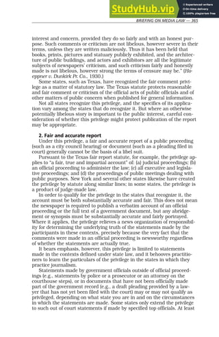 BRIEFING ON MEDIA LAW — 365
interest and concern, provided they do so fairly and with an honest pur-
pose. Such comments or criticism are not libelous, however severe in their
terms, unless they are written maliciously. Thus it has been held that
books, prints, pictures and statuary publicly exhibited, and the architec-
ture of public buildings, and actors and exhibitors are all the legitimate
subjects of newspapers’ criticism, and such criticism fairly and honestly
made is not libelous, however strong the terms of censure may be.” (Ho-
eppner v. Dunkirk Pr. Co., 1930.)
Some states, such as Texas, have recognized the fair comment privi-
lege as a matter of statutory law. The Texas statute protects reasonable
and fair comment or criticism of the official acts of public officials and of
other matters of public concern when published for general information.
Not all states recognize this privilege, and the specifics of its applica-
tion vary among the states that do recognize it. But where an otherwise
potentially libelous story is important to the public interest, careful con-
sideration of whether this privilege might protect publication of the report
may be appropriate.
2. Fair and accurate report
Under this privilege, a fair and accurate report of a public proceeding
(such as a city council hearing) or document (such as a pleading filed in
court) generally cannot be the basis of a libel suit.
Pursuant to the Texas fair report statute, for example, the privilege ap-
plies to “a fair, true and impartial account” of: (a) judicial proceedings; (b)
an official proceeding to administer the law; (c) all executive and legisla-
tive proceedings; and (d) the proceedings of public meetings dealing with
public purposes. New York and several other states likewise have created
the privilege by statute along similar lines; in some states, the privilege is
a product of judge-made law.
In order to qualify for the privilege in the states that recognize it, the
account must be both substantially accurate and fair. This does not mean
the newspaper is required to publish a verbatim account of an official
proceeding or the full text of a government document, but any abridge-
ment or synopsis must be substantially accurate and fairly portrayed.
Where it applies, the privilege relieves a news organization of responsibil-
ity for determining the underlying truth of the statements made by the
participants in these contexts, precisely because the very fact that the
comments were made in an official proceeding is newsworthy regardless
of whether the statements are actually true.
It bears emphasis, however, this privilege is limited to statements
made in the contexts defined under state law, and it behooves practitio-
ners to learn the particulars of the privilege in the states in which they
practice journalism.
Statements made by government officials outside of official proceed-
ings (e.g., statements by police or a prosecutor or an attorney on the
courthouse steps), or in documents that have not been officially made
part of the government record (e.g., a draft pleading provided by a law-
yer that has not yet been filed with the court) may or may not qualify as
privileged, depending on what state you are in and on the circumstances
in which the statements are made. Some states only extend the privilege
to such out of court statements if made by specified top officials. At least
 