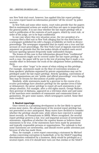 366 — BRIEFING ON MEDIA LAW
one New York trial court, however, has applied this fair report privilege
to a news report based on information provided “off the record” by police
sources.
In New York and some other states, court rules provide that the papers
filed in matrimonial actions are sealed and thus not open to inspection by
the general public. It is not clear whether the fair report privilege will at-
tach to publication of the contents of such papers, which by court rule, or
order of the judge, are to be kept confidential.
In one case where this very situation arose, the vice president of a
company filed a libel suit in New York alleging that he was fired because
a newspaper published his wife’s charges of infidelity set forth in divorce
proceedings. The newspaper responded that its report was a true and fair
account of court proceedings. The New York Court of Appeals rejected that
argument on grounds that the law makes details of marital cases secret
because spatting spouses frequently make unfounded charges.
The lesson of this case is that information gleaned from “confidential”
court documents might not be covered under the fair report privilege. In
such a case, the paper will be put to the test of proving that it made a rea-
sonable effort to determine the truth of the allegations before publishing
them.
There are other “traps” to be aware of when relying on this privilege.
For example, statements made on the floor of convention sessions or
from speakers’ platforms organized by private organizations may not be
privileged under the fair report privilege. Strictly speaking, conventions of
private organizations are not “public and official proceedings” even though
they may be forums for discussions of public questions.
Similarly, while statements made by a governor in the course of ex-
ecutive proceedings have absolute privilege for the speaker (even if false
or defamatory), the press’ privilege to report all such statements is not
always absolute. For example, after a civil rights march, George Wallace,
then governor of Alabama, appeared on a television show and said some
of the marchers were members of communist and communist-front or-
ganizations. He gave some names, which newspapers carried. Some libel
suits resulted.
3. Neutral reportage
Once viewed as a promising development in the law likely to spread
across most states, the advancement of the neutral report privilege has
not proceeded as once anticipated. Many states have declined to consider
whether the privilege should exist, while others have rejected it outright
(most recently, in Pennsylvania in 2005). Where recognized, the neutral
report privilege protects a fair, true and impartial account of newsworthy
statements, regardless of whether the reporter knows or believes those
statements to be true, if the statements have been made by prominent
and typically responsible persons or organizations. The rationale is that
some statements are newsworthy, and should receive public attention just
because of who has made them.
Thus, for example, a news report concerning a statement by Michael
Jordan concerning corruption in basketball, or by the NAACP regarding
discrimination committed by a business, likely would be privileged as a
neutral report, even if it should later turn out that Jordan or the NAACP
 
