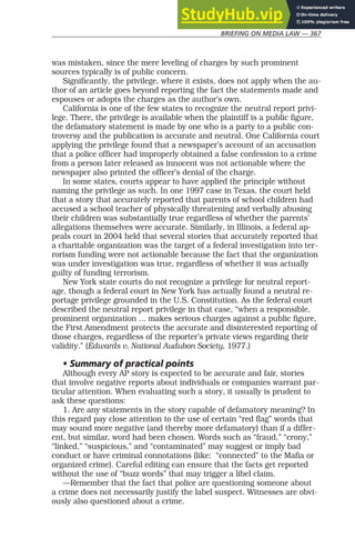 BRIEFING ON MEDIA LAW — 367
was mistaken, since the mere leveling of charges by such prominent
sources typically is of public concern.
Significantly, the privilege, where it exists, does not apply when the au-
thor of an article goes beyond reporting the fact the statements made and
espouses or adopts the charges as the author’s own.
California is one of the few states to recognize the neutral report privi-
lege. There, the privilege is available when the plaintiff is a public figure,
the defamatory statement is made by one who is a party to a public con-
troversy and the publication is accurate and neutral. One California court
applying the privilege found that a newspaper’s account of an accusation
that a police officer had improperly obtained a false confession to a crime
from a person later released as innocent was not actionable where the
newspaper also printed the officer’s denial of the charge.
In some states, courts appear to have applied the principle without
naming the privilege as such. In one 1997 case in Texas, the court held
that a story that accurately reported that parents of school children had
accused a school teacher of physically threatening and verbally abusing
their children was substantially true regardless of whether the parents’
allegations themselves were accurate. Similarly, in Illinois, a federal ap-
peals court in 2004 held that several stories that accurately reported that
a charitable organization was the target of a federal investigation into ter-
rorism funding were not actionable because the fact that the organization
was under investigation was true, regardless of whether it was actually
guilty of funding terrorism.
New York state courts do not recognize a privilege for neutral report-
age, though a federal court in New York has actually found a neutral re-
portage privilege grounded in the U.S. Constitution. As the federal court
described the neutral report privilege in that case, “when a responsible,
prominent organization ... makes serious charges against a public figure,
the First Amendment protects the accurate and disinterested reporting of
those charges, regardless of the reporter’s private views regarding their
validity.” (Edwards v. National Audubon Society, 1977.)
• Summary of practical points
Although every AP story is expected to be accurate and fair, stories
that involve negative reports about individuals or companies warrant par-
ticular attention. When evaluating such a story, it usually is prudent to
ask these questions:
1. Are any statements in the story capable of defamatory meaning? In
this regard pay close attention to the use of certain “red flag” words that
may sound more negative (and thereby more defamatory) than if a differ-
ent, but similar, word had been chosen. Words such as “fraud,” “crony,”
“linked,” “suspicious,” and “contaminated” may suggest or imply bad
conduct or have criminal connotations (like: “connected” to the Mafia or
organized crime). Careful editing can ensure that the facts get reported
without the use of “buzz words” that may trigger a libel claim.
—Remember that the fact that police are questioning someone about
a crime does not necessarily justify the label suspect. Witnesses are obvi-
ously also questioned about a crime.
 