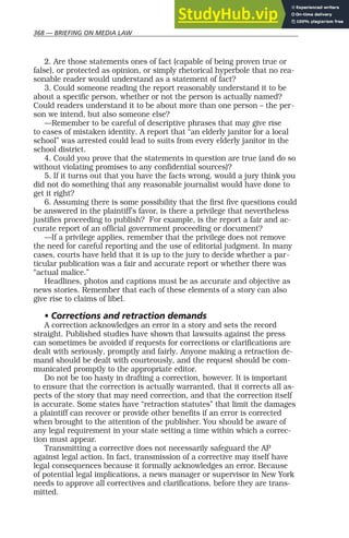 368 — BRIEFING ON MEDIA LAW
2. Are those statements ones of fact (capable of being proven true or
false), or protected as opinion, or simply rhetorical hyperbole that no rea-
sonable reader would understand as a statement of fact?
3. Could someone reading the report reasonably understand it to be
about a specific person, whether or not the person is actually named?
Could readers understand it to be about more than one person – the per-
son we intend, but also someone else?
—Remember to be careful of descriptive phrases that may give rise
to cases of mistaken identity. A report that “an elderly janitor for a local
school” was arrested could lead to suits from every elderly janitor in the
school district.
4. Could you prove that the statements in question are true (and do so
without violating promises to any confidential sources)?
5. If it turns out that you have the facts wrong, would a jury think you
did not do something that any reasonable journalist would have done to
get it right?
6. Assuming there is some possibility that the first five questions could
be answered in the plaintiff’s favor, is there a privilege that nevertheless
justifies proceeding to publish? For example, is the report a fair and ac-
curate report of an official government proceeding or document?
—If a privilege applies, remember that the privilege does not remove
the need for careful reporting and the use of editorial judgment. In many
cases, courts have held that it is up to the jury to decide whether a par-
ticular publication was a fair and accurate report or whether there was
“actual malice.”
Headlines, photos and captions must be as accurate and objective as
news stories. Remember that each of these elements of a story can also
give rise to claims of libel.
• Corrections and retraction demands
A correction acknowledges an error in a story and sets the record
straight. Published studies have shown that lawsuits against the press
can sometimes be avoided if requests for corrections or clarifications are
dealt with seriously, promptly and fairly. Anyone making a retraction de-
mand should be dealt with courteously, and the request should be com-
municated promptly to the appropriate editor.
Do not be too hasty in drafting a correction, however. It is important
to ensure that the correction is actually warranted, that it corrects all as-
pects of the story that may need correction, and that the correction itself
is accurate. Some states have “retraction statutes” that limit the damages
a plaintiff can recover or provide other benefits if an error is corrected
when brought to the attention of the publisher. You should be aware of
any legal requirement in your state setting a time within which a correc-
tion must appear.
Transmitting a corrective does not necessarily safeguard the AP
against legal action. In fact, transmission of a corrective may itself have
legal consequences because it formally acknowledges an error. Because
of potential legal implications, a news manager or supervisor in New York
needs to approve all correctives and clarifications, before they are trans-
mitted.
 