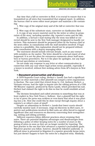 BRIEFING ON MEDIA LAW — 369
Any time that a kill or corrective is filed, it is crucial to ensure that it is
transmitted on all wires that transmitted that original report. In addition,
the bureau chief or news editor must prepare and maintain a file contain-
ing:
1. Wire copy of the original story and of the kill or corrective that was
sent.
2. Wire copy of the substitute story, corrective or clarification filed.
3. A copy of any source material used by the writer or editor in prepa-
ration of the story, including member clip, reporter’s notes and the like.
In addition, a factual e-mail stating why the story was killed or cor-
rected should be sent to the New York manager designated to handle cor-
rectives. This statement should be prepared either by the bureau chief or
the news editor, in consultation with the staff members involved. If legal
action is a possibility, this explanation should not be prepared without
prior consultation with a deputy managing editor.
The statement should include relevant details, such as any contact
with outsiders on the matter. The letter should be a factual report of what
happened. It is not the place for extraneous comments about staff mem-
bers or bureau procedures. Nor is it the place for apologies, nor any legal
or factual speculation or conclusions.
Do not make any response to any letter or other communication in
connection with any case where legal action seems possible, especially if
a lawyer is involved, without first seeking advice from AP’s lawyers in New
York.
• Document preservation and discovery
A 1979 Supreme Court ruling, Herbert v. Lando, has had a significant
impact on what materials a libel plaintiff can compel a news organization
to disclose. The case ruled that retired Army Lt. Col. Anthony Herbert, a
Vietnam veteran, had the right to inquire into the editing process of a CBS
‘60 Minutes’ segment, produced by Barry Lando, which provoked his suit.
Herbert had claimed the right to do this so that he could establish actual
malice.
The decision formalized and called attention to something that was at
least explicit in New York Times v. Sullivan: that a plaintiff had the right
to try to prove the press was reckless or even knew that what it was print-
ing was a lie. How else could this be done except through inquiry about a
reporter’s or editor’s state of mind?
Despite an admonition in Herbert v. Lando that lower courts should
carefully monitor (and, if necessary, reign in) discovery in libel cases, re-
porters and publications involved in libel suits are often forced to expend
significant time and resources on discovery concerning their newsgather-
ing, writing and editing activities.
Different reporters follow different practices about retaining their
notes. There are potential litigation advantages and disadvantages from
following a policy of either keeping notes for a number of years or dis-
posing of notes as soon as they are no longer needed for reporting. The
best practice is the one that best advances a reporter’s journalistic goals.
Whatever practice you follow, however, should be followed uniformly. A
difficult issue is presented in litigation if a reporter generally keeps notes,
but just doesn’t happen to have the notes for a disputed story. Similarly,
 