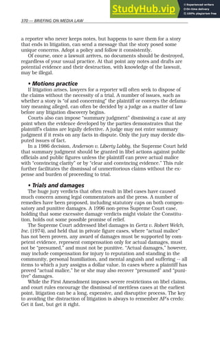 370 — BRIEFING ON MEDIA LAW
a reporter who never keeps notes, but happens to save them for a story
that ends in litigation, can send a message that the story posed some
unique concerns. Adopt a policy and follow it consistently.
Of course, once a lawsuit arrives, no documents should be destroyed,
regardless of your usual practice. At that point any notes and drafts are
potential evidence and their destruction, with knowledge of the lawsuit,
may be illegal.
• Motions practice
If litigation arises, lawyers for a reporter will often seek to dispose of
the claims without the necessity of a trial. A number of issues, such as
whether a story is “of and concerning” the plaintiff or conveys the defama-
tory meaning alleged, can often be decided by a judge as a matter of law
before any litigation discovery begins.
Courts also can impose “summary judgment” dismissing a case at any
point when the evidence developed by the parties demonstrates that the
plaintiff’s claims are legally defective. A judge may not enter summary
judgment if it rests on any facts in dispute. Only the jury may decide dis-
puted issues of fact.
In a 1986 decision, Anderson v. Liberty Lobby, the Supreme Court held
that summary judgment should be granted in libel actions against public
officials and public figures unless the plaintiff can prove actual malice
with “convincing clarity” or by “clear and convincing evidence.” This rule
further facilitates the dismissal of unmeritorious claims without the ex-
pense and burden of proceeding to trial.
• Trials and damages
The huge jury verdicts that often result in libel cases have caused
much concern among legal commentators and the press. A number of
remedies have been proposed, including statutory caps on both compen-
satory and punitive damages. A 1996 non-press Supreme Court case,
holding that some excessive damage verdicts might violate the Constitu-
tion, holds out some possible promise of relief.
The Supreme Court addressed libel damages in Gertz v. Robert Welch,
Inc. (1974), and held that in private figure cases, where “actual malice”
has not been proven, any award of damages must be supported by com-
petent evidence, represent compensation only for actual damages, must
not be “presumed,” and must not be punitive. “Actual damages,” however,
may include compensation for injury to reputation and standing in the
community, personal humiliation, and mental anguish and suffering -- all
items to which a jury assigns a dollar value. In cases where a plaintiff has
proved “actual malice,” he or she may also recover “presumed” and “puni-
tive” damages.
While the First Amendment imposes severe restrictions on libel claims,
and court rules encourage the dismissal of meritless cases at the earliest
point, litigation can be a long, expensive, and disruptive process. The key
to avoiding the distraction of litigation is always to remember AP’s credo:
Get it fast, but get it right.
 
