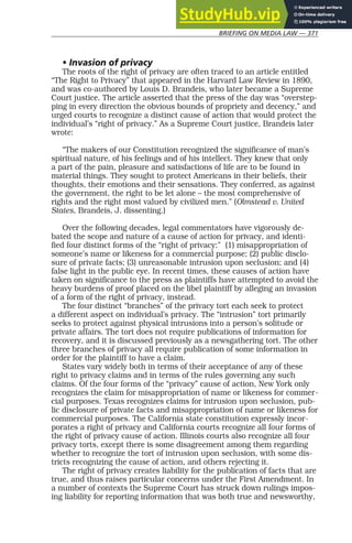 BRIEFING ON MEDIA LAW — 371
• Invasion of privacy
The roots of the right of privacy are often traced to an article entitled
“The Right to Privacy” that appeared in the Harvard Law Review in 1890,
and was co-authored by Louis D. Brandeis, who later became a Supreme
Court justice. The article asserted that the press of the day was “overstep-
ping in every direction the obvious bounds of propriety and decency,” and
urged courts to recognize a distinct cause of action that would protect the
individual’s “right of privacy.” As a Supreme Court justice, Brandeis later
wrote:
“The makers of our Constitution recognized the significance of man’s
spiritual nature, of his feelings and of his intellect. They knew that only
a part of the pain, pleasure and satisfactions of life are to be found in
material things. They sought to protect Americans in their beliefs, their
thoughts, their emotions and their sensations. They conferred, as against
the government, the right to be let alone – the most comprehensive of
rights and the right most valued by civilized men.” (Olmstead v. United
States, Brandeis, J. dissenting.)
Over the following decades, legal commentators have vigorously de-
bated the scope and nature of a cause of action for privacy, and identi-
fied four distinct forms of the “right of privacy:” (1) misappropriation of
someone’s name or likeness for a commercial purpose; (2) public disclo-
sure of private facts; (3) unreasonable intrusion upon seclusion; and (4)
false light in the public eye. In recent times, these causes of action have
taken on significance to the press as plaintiffs have attempted to avoid the
heavy burdens of proof placed on the libel plaintiff by alleging an invasion
of a form of the right of privacy, instead.
The four distinct “branches” of the privacy tort each seek to protect
a different aspect on individual’s privacy. The “intrusion” tort primarily
seeks to protect against physical intrusions into a person’s solitude or
private affairs. The tort does not require publications of information for
recovery, and it is discussed previously as a newsgathering tort. The other
three branches of privacy all require publication of some information in
order for the plaintiff to have a claim.
States vary widely both in terms of their acceptance of any of these
right to privacy claims and in terms of the rules governing any such
claims. Of the four forms of the “privacy” cause of action, New York only
recognizes the claim for misappropriation of name or likeness for commer-
cial purposes. Texas recognizes claims for intrusion upon seclusion, pub-
lic disclosure of private facts and misappropriation of name or likeness for
commercial purposes. The California state constitution expressly incor-
porates a right of privacy and California courts recognize all four forms of
the right of privacy cause of action. Illinois courts also recognize all four
privacy torts, except there is some disagreement among them regarding
whether to recognize the tort of intrusion upon seclusion, with some dis-
tricts recognizing the cause of action, and others rejecting it.
The right of privacy creates liability for the publication of facts that are
true, and thus raises particular concerns under the First Amendment. In
a number of contexts the Supreme Court has struck down rulings impos-
ing liability for reporting information that was both true and newsworthy,
 