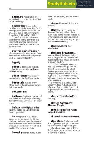 30
Big Board Acceptable on
second reference for the New York
Stock Exchange.
big brother One’s older
brother is a big brother. Big Broth-
er (capitalized) means under the
watchful eye of big government,
from George Orwell’s “1984.”
Capitalize also in reference
to members of Big Brothers Big
Sisters of America Inc. The or-
ganization has headquarters in
Philadelphia.
Big Three automakers A
phrase generally referring to Gen-
eral Motors, Ford and Chrysler (a
unit of DaimlerChrysler).
bigwig
billion A thousand million.
For forms, see the millions,
billions entry.
Bill of Rights The first 10
amendments to the Constitution.
bimonthly Means every
other month. Semimonthly means
twice a month.
bioterrorism
birthday Capitalize as part of
the name for a holiday: Washing-
ton’s Birthday. Lowercase in other
uses.
bishop See religious titles
and the entry for the denomina-
tion in question.
bit Acceptable in all refer-
ences as an acronym for binary
digit. Actual data take the form of
electrical impulses. These can be
thought of as either on or off or 1
and 0. The pulses are bits.
biweekly Means every other
week. Semiweekly means twice a
week.
bizarre Unusual. A fair is a
bazaar.
black Preferred usage for
those of the Negroid or black
race. (Use Negro only in names of
organizations or in quotations.)
Do not use colored as a synonym.
See the colored entry.
Black Muslims See
Muslim(s).
blackout, brownout A
blackout is a total power failure
over a large area or the conceal-
ing of lights that might be visible
to enemy raiders.
The term rolling blackout is
used by electric companies to
describe a situation in which
electric power to some sections
temporarily is cut off on a rotat-
ing basis to assure that voltage
will meet minimum standards in
other sections.
A brownout is a small, tem-
porary voltage reduction, usu-
ally from 2 percent to 8 percent,
implemented to conserve electric
power.
blast off (v.) blastoff (n.
and adj.)
Blessed Sacrament,
Blessed Virgin
blind See disabled, handi-
capped, impaired.
blizzard See weather terms.
bloc, block A bloc is a coali-
tion of people, groups or nations
with the same purpose or goal.
Block has more than a dozen
definitions, but a political alliance
is not one of them.
 
