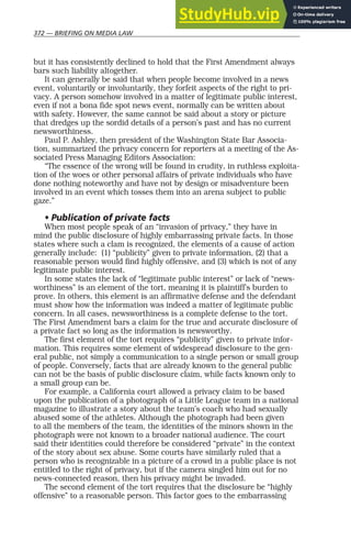 372 — BRIEFING ON MEDIA LAW
but it has consistently declined to hold that the First Amendment always
bars such liability altogether.
It can generally be said that when people become involved in a news
event, voluntarily or involuntarily, they forfeit aspects of the right to pri-
vacy. A person somehow involved in a matter of legitimate public interest,
even if not a bona fide spot news event, normally can be written about
with safety. However, the same cannot be said about a story or picture
that dredges up the sordid details of a person’s past and has no current
newsworthiness.
Paul P. Ashley, then president of the Washington State Bar Associa-
tion, summarized the privacy concern for reporters at a meeting of the As-
sociated Press Managing Editors Association:
“The essence of the wrong will be found in crudity, in ruthless exploita-
tion of the woes or other personal affairs of private individuals who have
done nothing noteworthy and have not by design or misadventure been
involved in an event which tosses them into an arena subject to public
gaze.”
• Publication of private facts
When most people speak of an “invasion of privacy,” they have in
mind the public disclosure of highly embarrassing private facts. In those
states where such a clam is recognized, the elements of a cause of action
generally include: (1) “publicity” given to private information, (2) that a
reasonable person would find highly offensive, and (3) which is not of any
legitimate public interest.
In some states the lack of “legitimate public interest” or lack of “news-
worthiness” is an element of the tort, meaning it is plaintiff’s burden to
prove. In others, this element is an affirmative defense and the defendant
must show how the information was indeed a matter of legitimate public
concern. In all cases, newsworthiness is a complete defense to the tort.
The First Amendment bars a claim for the true and accurate disclosure of
a private fact so long as the information is newsworthy.
The first element of the tort requires “publicity” given to private infor-
mation. This requires some element of widespread disclosure to the gen-
eral public, not simply a communication to a single person or small group
of people. Conversely, facts that are already known to the general public
can not be the basis of public disclosure claim, while facts known only to
a small group can be.
For example, a California court allowed a privacy claim to be based
upon the publication of a photograph of a Little League team in a national
magazine to illustrate a story about the team’s coach who had sexually
abused some of the athletes. Although the photograph had been given
to all the members of the team, the identities of the minors shown in the
photograph were not known to a broader national audience. The court
said their identities could therefore be considered “private” in the context
of the story about sex abuse. Some courts have similarly ruled that a
person who is recognizable in a picture of a crowd in a public place is not
entitled to the right of privacy, but if the camera singled him out for no
news-connected reason, then his privacy might be invaded.
The second element of the tort requires that the disclosure be “highly
offensive” to a reasonable person. This factor goes to the embarrassing
 