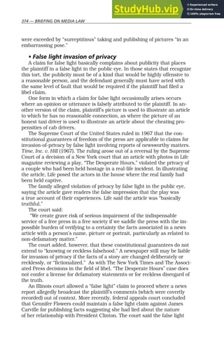 374 — BRIEFING ON MEDIA LAW
were exceeded by “surreptitious” taking and publishing of pictures “in an
embarrassing pose.”
• False light invasion of privacy
A claim for false light basically complains about publicity that places
the plaintiff in a false light in the public eye. In those states that recognize
this tort, the publicity must be of a kind that would be highly offensive to
a reasonable person, and the defendant generally must have acted with
the same level of fault that would be required if the plaintiff had filed a
libel claim.
One form in which a claim for false light occasionally arises occurs
where an opinion or utterance is falsely attributed to the plaintiff. In an-
other version of the claim, plaintiff’s picture is used to illustrate an article
to which he has no reasonable connection, as where the picture of an
honest taxi driver is used to illustrate an article about the cheating pro-
pensities of cab drivers.
The Supreme Court of the United States ruled in 1967 that the con-
stitutional guarantees of freedom of the press are applicable to claims for
invasion-of-privacy by false light involving reports of newsworthy matters.
Time, Inc. v. Hill (1967). The ruling arose out of a reversal by the Supreme
Court of a decision of a New York court that an article with photos in Life
magazine reviewing a play, “The Desperate Hours,” violated the privacy of
a couple who had been held hostage in a real-life incident. In illustrating
the article, Life posed the actors in the house where the real family had
been held captive.
The family alleged violation of privacy by false light in the public eye,
saying the article gave readers the false impression that the play was
a true account of their experiences. Life said the article was “basically
truthful.”
The court said:
“We create grave risk of serious impairment of the indispensable
service of a free press in a free society if we saddle the press with the im-
possible burden of verifying to a certainty the facts associated in a news
article with a person’s name, picture or portrait, particularly as related to
non-defamatory matter.”
The court added, however, that these constitutional guarantees do not
extend to “knowing or reckless falsehood.” A newspaper still may be liable
for invasion of privacy if the facts of a story are changed deliberately or
recklessly, or “fictionalized.” As with The New York Times and The Associ-
ated Press decisions in the field of libel, “The Desperate Hours” case does
not confer a license for defamatory statements or for reckless disregard of
the truth.
An Illinois court allowed a “false light” claim to proceed where a news
report allegedly broadcast the plaintiff’s comments (which were covertly
recorded) out of context. More recently, federal appeals court concluded
that Gennifer Flowers could maintain a false light claim against James
Carville for publishing facts suggesting she had lied about the nature
of her relationship with President Clinton. The court said the false light
 