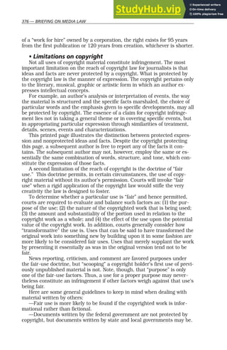 376 — BRIEFING ON MEDIA LAW
of a “work for hire” owned by a corporation, the right exists for 95 years
from the first publication or 120 years from creation, whichever is shorter.
• Limitations on copyright
Not all uses of copyright material constitute infringement. The most
important limitation on the reach of copyright law for journalists is that
ideas and facts are never protected by a copyright. What is protected by
the copyright law is the manner of expression. The copyright pertains only
to the literary, musical, graphic or artistic form in which an author ex-
presses intellectual concepts.
For example, an author’s analysis or interpretation of events, the way
the material is structured and the specific facts marshaled, the choice of
particular words and the emphasis given to specific developments, may all
be protected by copyright. The essence of a claim for copyright infringe-
ment lies not in taking a general theme or in covering specific events, but
in appropriating particular expression through similarities of treatment,
details, scenes, events and characterizations.
This printed page illustrates the distinction between protected expres-
sion and nonprotected ideas and facts. Despite the copyright protecting
this page, a subsequent author is free to report any of the facts it con-
tains. The subsequent author may not, however, employ the same or es-
sentially the same combination of words, structure, and tone, which con-
stitute the expression of those facts.
A second limitation of the reach of copyright is the doctrine of “fair
use.” This doctrine permits, in certain circumstances, the use of copy-
right material without its author’s permission. Courts will invoke “fair
use” when a rigid application of the copyright law would stifle the very
creativity the law is designed to foster.
To determine whether a particular use is “fair” and hence permitted,
courts are required to evaluate and balance such factors as: (1) the pur-
pose of the use; (2) the nature of the copyrighted work that is being used;
(3) the amount and substantiality of the portion used in relation to the
copyright work as a whole; and (4) the effect of the use upon the potential
value of the copyright work. In addition, courts generally consider how
“transformative” the use is. Uses that can be said to have transformed the
original work into something new by building upon it in some fashion are
more likely to be considered fair uses. Uses that merely supplant the work
by presenting it essentially as was in the original version tend not to be
fair.
News reporting, criticism, and comment are favored purposes under
the fair-use doctrine, but “scooping” a copyright holder’s first use of previ-
ously unpublished material is not. Note, though, that “purpose” is only
one of the fair-use factors. Thus, a use for a proper purpose may never-
theless constitute an infringement if other factors weigh against that use’s
being fair.
Here are some general guidelines to keep in mind when dealing with
material written by others:
—Fair use is more likely to be found if the copyrighted work is infor-
mational rather than fictional.
—Documents written by the federal government are not protected by
copyright, but documents written by state and local governments may be.
 