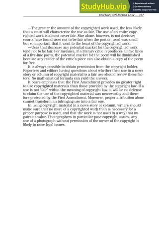 BRIEFING ON MEDIA LAW — 377
—The greater the amount of the copyrighted work used, the less likely
that a court will characterize the use as fair. The use of an entire copy-
righted work is almost never fair. Size alone, however, is not decisive;
courts have found uses not to be fair when the portion used was small
but so important that it went to the heart of the copyrighted work.
—Uses that decrease any potential market for the copyrighted work
tend not to be fair. For instance, if a literary critic reproduces all five lines
of a five-line poem, the potential market for the poem will be diminished
because any reader of the critic’s piece can also obtain a copy of the poem
for free.
It is always possible to obtain permission from the copyright holder.
Reporters and editors having questions about whether their use in a news
story or column of copyright material is a fair use should review these fac-
tors. No mathematical formula can yield the answer.
It bears emphasis that the First Amendment provides no greater right
to use copyrighted materials than those provided by the copyright law. If a
use is not “fair” within the meaning of copyright law, it will be no defense
to claim the use of the copyrighted material was newsworthy and there-
fore protected by the First Amendment. Moreover, proper attribution alone
cannot transform an infringing use into a fair one.
In using copyright material in a news story or column, writers should
make sure that no more of a copyrighted work than is necessary for a
proper purpose is used, and that the work is not used in a way that im-
pairs its value. Photographers in particular pose copyright issues. Any
use of a photograph without permission of the owner of the copyright is
likely to raise legal issues.
 