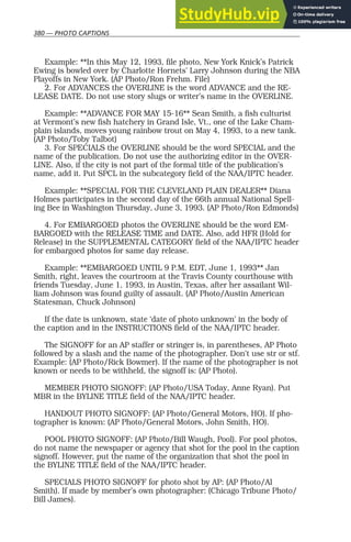380 — PHOTO CAPTIONS
Example: **In this May 12, 1993, file photo, New York Knick’s Patrick
Ewing is bowled over by Charlotte Hornets’ Larry Johnson during the NBA
Playoffs in New York. (AP Photo/Ron Frehm. File)
2. For ADVANCES the OVERLINE is the word ADVANCE and the RE-
LEASE DATE. Do not use story slugs or writer’s name in the OVERLINE.
Example: **ADVANCE FOR MAY 15-16** Sean Smith, a fish culturist
at Vermont’s new fish hatchery in Grand Isle, Vt., one of the Lake Cham-
plain islands, moves young rainbow trout on May 4, 1993, to a new tank.
(AP Photo/Toby Talbot)
3. For SPECIALS the OVERLINE should be the word SPECIAL and the
name of the publication. Do not use the authorizing editor in the OVER-
LINE. Also, if the city is not part of the formal title of the publication’s
name, add it. Put SPCL in the subcategory field of the NAA/IPTC header.
Example: **SPECIAL FOR THE CLEVELAND PLAIN DEALER** Diana
Holmes participates in the second day of the 66th annual National Spell-
ing Bee in Washington Thursday, June 3, 1993. (AP Photo/Ron Edmonds)
4. For EMBARGOED photos the OVERLINE should be the word EM-
BARGOED with the RELEASE TIME and DATE. Also, add HFR (Hold for
Release) in the SUPPLEMENTAL CATEGORY field of the NAA/IPTC header
for embargoed photos for same day release.
Example: **EMBARGOED UNTIL 9 P.M. EDT, June 1, 1993** Jan
Smith, right, leaves the courtroom at the Travis County courthouse with
friends Tuesday, June 1, 1993, in Austin, Texas, after her assailant Wil-
liam Johnson was found guilty of assault. (AP Photo/Austin American
Statesman, Chuck Johnson)
If the date is unknown, state ‘date of photo unknown’ in the body of
the caption and in the INSTRUCTIONS field of the NAA/IPTC header.
The SIGNOFF for an AP staffer or stringer is, in parentheses, AP Photo
followed by a slash and the name of the photographer. Don’t use str or stf.
Example: (AP Photo/Rick Bowmer). If the name of the photographer is not
known or needs to be withheld, the signoff is: (AP Photo).
MEMBER PHOTO SIGNOFF: (AP Photo/USA Today, Anne Ryan). Put
MBR in the BYLINE TITLE field of the NAA/IPTC header.
HANDOUT PHOTO SIGNOFF: (AP Photo/General Motors, HO). If pho-
tographer is known: (AP Photo/General Motors, John Smith, HO).
POOL PHOTO SIGNOFF: (AP Photo/Bill Waugh, Pool). For pool photos,
do not name the newspaper or agency that shot for the pool in the caption
signoff. However, put the name of the organization that shot the pool in
the BYLINE TITLE field of the NAA/IPTC header.
SPECIALS PHOTO SIGNOFF for photo shot by AP: (AP Photo/Al
Smith). If made by member’s own photographer: (Chicago Tribune Photo/
Bill James).
 