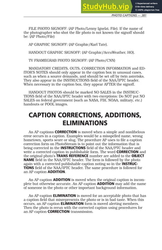 PHOTO CAPTIONS — 381
FILE PHOTO SIGNOFF: (AP Photo/Lenny Ignelzi, File). If the name of
the photographer who shot the file photo is not known the signoff should
be: (AP Photo/File)
AP GRAPHIC SIGNOFF: (AP Graphic/Karl Tate).
HANDOUT GRAPHIC SIGNOFF: (AP Graphic/AccuWeather, HO).
TV FRAMEGRAB PHOTO SIGNOFF: (AP Photo/CNN)
MANDATORY CREDITS, OUTS, CORRECTION INFORMATION and ED-
ITOR’S NOTES should only appear in the caption box in unusual cases,
such as when a source demands, and should be set off by twin asterisks.
They also appear in the INSTRUCTIONS field of the NAA/IPTC header.
When necessary in the caption box, they appear AFTER the signoff.
HANDOUT PHOTOS should be marked NO SALES in the INSTRUC-
TIONS field of the NAA/IPTC header with two exceptions: Do NOT put NO
SALES on federal government (such as NASA, FBI, NOAA, military, etc.)
handouts or POOL images.
CAPTION CORRECTIONS, ADDITIONS,
ELIMINATIONS
An AP captions CORRECTION is moved when a simple and nonlibelous
error occurs in a caption. Examples would be a misspelled name, wrong
hometown, sports score or slug. The procedure AP uses to file a caption
correction form on PhotoStream is to point out the information that is
being corrected in the INSTRUCTIONS field of the NAA/PTC header and
write a corrected caption in publishable form. The word CORRECTION and
the original photo’s TRANS REFERENCE number are added to the OBJECT
NAME field in the NAA/IPTC header. The form is followed by the photo
again with a corrected publishable caption noting so in the INSTRUC-
TIONS field of the NAA/IPTC header. The same procedure is followed for
an AP caption ADDITION.
An AP caption ADDITION is moved when the original caption is incom-
plete but otherwise accurate. An AP caption ADDITION may add the name
of someone in the photo or other important background information.
An AP caption ELIMINATION is moved for an acceptable photo that has
a caption field that misrepresents the photo or is in bad taste. When this
occurs, an AP caption ELIMINATION form is moved alerting members.
Then the photo is rerun with the corrected caption using procedures for
an AP caption CORRECTION transmission.
 