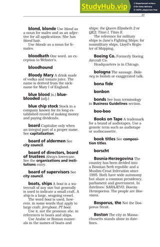 31
blond, blonde Use blond as
a noun for males and as an adjec-
tive for all applications: She has
blond hair.
Use blonde as a noun for fe-
males.
bloodbath One word, an ex-
ception to Webster’s.
bloodhound
Bloody Mary A drink made
of vodka and tomato juice. The
name is derived from the nick-
name for Mary I of England.
blue blood (n.) blue-
blooded (adj.)
blue chip stock Stock in a
company known for its long-es-
tablished record of making money
and paying dividends.
board Capitalize only when
an integral part of a proper name.
See capitalization.
board of aldermen See
city council.
board of directors, board
of trustees Always lowercase.
See the organizations and insti-
tutions entry.
board of supervisors See
city council.
boats, ships A boat is a wa-
tercraft of any size but generally
is used to indicate a small craft. A
ship is a large, seagoing vessel.
The word boat is used, how-
ever, in some words that apply to
large craft: ferryboat, PT boat.
Use it, not the pronoun she, in
references to boats and ships.
Use Arabic or Roman numer-
als in the names of boats and
ships: the Queen Elizabeth 2 or
QE2; Titan I, Titan II.
The reference for military
ships is Jane’s Fighting Ships; for
nonmilitary ships, Lloyd’s Regis-
ter of Shipping.
Boeing Co. Formerly Boeing
Aircraft Co.
Headquarters is in Chicago.
bologna The sausage. Balo-
ney is foolish or exaggerated talk.
bona fide
bonbon
bonds See loan terminology
in Business Guidelines section.
boo-boo
Books on Tape A trademark
for a brand of audiotapes. Use a
generic term such as audiotape
or audiocassette.
book titles See composi-
tion titles.
borscht
Bosnia-Herzegovina The
country has been divided into
a Bosnian Serb republic and a
Muslim-Croat federation since
1995. Both have wide autonomy
but share a common presidency,
parliament and government. In
datelines: SARAJEVO, Bosnia-
Herzegovina. The people are Bos-
nians.
Bosporus, the Not the Bos-
porus Strait.
Boston The city in Massa-
chusetts stands alone in date-
lines.
 