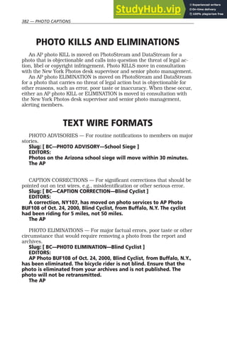 382 — PHOTO CAPTIONS
PHOTO KILLS AND ELIMINATIONS
An AP photo KILL is moved on PhotoStream and DataStream for a
photo that is objectionable and calls into question the threat of legal ac-
tion, libel or copyright infringement. Photo KILLS move in consultation
with the New York Photos desk supervisor and senior photo management.
An AP photo ELIMINATION is moved on PhotoStream and DataStream
for a photo that carries no threat of legal action but is objectionable for
other reasons, such as error, poor taste or inaccuracy. When these occur,
either an AP photo KILL or ELIMINATION is moved in consultation with
the New York Photos desk supervisor and senior photo management,
alerting members.
TEXT WIRE FORMATS
PHOTO ADVISORIES — For routine notifications to members on major
stories.
Slug: [ BC—PHOTO ADVISORY—School Siege ]
EDITORS:
Photos on the Arizona school siege will move within 30 minutes.
The AP
CAPTION CORRECTIONS — For significant corrections that should be
pointed out on text wires, e.g., misidentification or other serious error.
Slug: [ BC—CAPTION CORRECTION—Blind Cyclist ]
EDITORS:
A correction, NY107, has moved on photo services to AP Photo
BUF108 of Oct. 24, 2000, Blind Cyclist, from Buffalo, N.Y. The cyclist
had been riding for 5 miles, not 50 miles.
The AP
PHOTO ELIMINATIONS — For major factual errors, poor taste or other
circumstance that would require removing a photo from the report and
archives.
Slug: [ BC—PHOTO ELIMINATION—Blind Cyclist ]
EDITORS:
AP Photo BUF108 of Oct. 24, 2000, Blind Cyclist, from Buffalo, N.Y.,
has been eliminated. The bicycle rider is not blind. Ensure that the
photo is eliminated from your archives and is not published. The
photo will not be retransmitted.
The AP
 