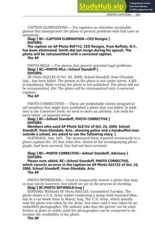 PHOTO CAPTIONS — 383
CAPTION ELIMINATIONS — For captions on otherwise acceptable
photos that misrepresent the photo or present problems with bad taste or
sensitivity.
Slug: [ BC—CAPTION ELIMINATION—CEO Resigns ]
EDITORS:
The caption on AP Photo BUF112, CEO Resigns, from Buffalo, N.Y.,
has been eliminated. Smith did not resign during his speech. The
photo will be retransmitted with a corrected caption.
The AP
PHOTO KILLS — For photos that present potential legal problems.
Slug: [ BC—PHOTO KILL—School Standoff ]
EDITORS:
AP Photo GLE122 of Oct. 24, 2000, School Standoff, from Glendale,
Ariz., has been killed. The person in the photo is not under arrest. A kill
is mandatory. Make certain the photo is not published. The photo will not
be retransmitted. (Or: The photo will be retransmitted with a corrected
caption).
The AP
PHOTO CORRECTIVES — These are publishable stories designed to
aid members that might have published a photo that was killed. In addi-
tion to the Corrective itself, we need to move an advisory. Use both for-
mats below, as separate items.
Slug: [ BC—School Standoff, PHOTO CORRECTIVE ]
EDITORS:
Members who used AP Photo GLE122 of Oct. 24, 2000, School
Standoff, from Glendale, Ariz., showing police and a handcuffed man
outside a school, are asked to use the following story. ]
GLENDALE, Ariz. (AP) _ The Associated Press reported erroneously in a
photo caption Oct. 24 that John Doe, shown in the accompanying photo-
graph, had been arrested. Doe had not been arrested.
Slug: [ BC—PHOTO CORRECTIVE—School Standoff, Advisory ]
EDITORS:
Please note a0444, BC—School Standoff, PHOTO CORRECTIVE,
which corrects an error in the caption on AP Photo GLE122 of Oct. 24,
2000, School Standoff, from Glendale, Ariz.
The AP
PHOTO WITHHOLDS — Used to temporarily remove a photo that may
or may not be incorrect, but which we are in the process of checking.
Slug: [ BC-PHOTO WITHHOLD-Iraq ]
EDITORS: Withhold AP Photo BAG123, transmitted Tuesday. The
photo shows a U.S. Army soldier comforting a dying child wounded Mon-
day in a car bomb blast in Mosul, Iraq. The U.S. Army, which initially
said the photo was taken by the Army, has since said it was taken by an
embedded photographer. The military asks that the picture not be used
further in print or online until the photographer can be contacted to de-
termine the availability of the photo.
The AP
 