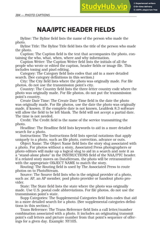 384 — PHOTO CAPTIONS
NAA/IPTC HEADER FIELDS
Byline: The Byline field lists the name of the person who made the
photo.
Byline Title: The Byline Title field lists the title of the person who made
the photo.
Caption: The Caption field is the text that accompanies the photo, con-
taining the who, what, when, where and why information.
Caption Writer: The Caption Writer field lists the initials of all the
people who wrote or edited the caption, header fields or image file. This
includes toning and pixel editing.
Category: The Category field lists codes that aid in a more detailed
search. (See category definitions in this section.)
City: The City field lists where the photo was originally made. For file
photos, do not use the transmission point’s city.
Country: The Country field lists the three-letter country code where the
photo was originally made. For file photos, do not put the transmission
point’s country.
Create Date Time: The Create Date Time field is the date the photo
was originally made. For file photos, use the date the photo was originally
made, if known. If the complete date is not known, Leafdesk 8.3 software
will allow the field to be left blank. The field will not accept a partial date.
The time is not needed.
Credit: The Credit field is the name of the service transmitting the
photo.
Headline: The Headline field lists keywords to aid in a more detailed
search for a photo.
Instructions: The Instructions field lists special notations that apply
uniquely to a photo, such as file photo, correction, advance or outs.
Object Name: The Object Name field lists the story slug associated with
a photo. For photos without a story, Associated Press photographers or
photo editors will make up a logical slug to aid in a search and note it as
a “stand-alone photo” in the INSTRUCTIONS field of the NAA/PTC header.
If a related story moves on DataStream, the photo will be retransmitted
with the appropriate OBJECT NAME to match the story.
Routing: The Routing field is used by The Associated Press to route
photos on to PhotoStream.
Source: The Source field lists who is the original provider of a photo,
such as: AP, an AP member, pool photo provider or handout photo pro-
vider.
State: The State field lists the state where the photo was originally
made. Use U.S. postal code abbreviations. For file photos, do not use the
transmission point’s state.
Supp Categories: The Supplemental Categories field lists codes that aid
in a more detailed search for a photo. (See supplemental categories defini-
tions in this section.)
Trans Reference: The Trans Reference field lists a call letter/number
combination associated with a photo. It includes an originating transmit
point’s call letters and picture number from that point’s sequence of offer-
ings for a given day. Example: NY105.
 