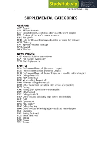 PHOTO CAPTIONS — 385
SUPPLEMENTAL CATEGORIES
GENERAL:
ADV Advance
APN APNewsfeatures
ENT Entertainment, celebrities (don’t use the word people)
FEA Feature pictures of a non-news nature
FILE File photo
HFR Hold for Release (embargoed photos for same day release)
OBIT Obituary
SPF Special Features package
SPCLSpecial
WEA Weather
NEWS EVENTS:
CVN National political conventions
ELN For election cycles only
XGR State legislatures
SPORTS:
BBA Professional baseball (American League)
BBN Professional baseball (National League)
BBO Professional baseball (minor league or related to neither league)
BBC College baseball
BKN NBA basketball
BKC Men’s college basketball
BKW Women’s college basketball
BKO Other basketball including high school and semipro
BOX Boxing
CAR Racing (car, speedboat or motorcycle)
FBN NFL Football
FBC College football
FBO Other football including high school and semipro
GLF Golf
GYM Gymnastics
HKN NHL hockey
HKC College hockey
HKO Other hockey including high school and minor league
OLY Olympics
RAC Racing (animals)
RUN Track and Field
SKI Skiing
SOC Soccer
TEN Tennis
 