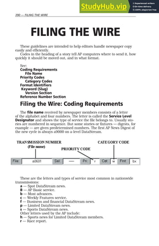 390 — FILING THE WIRE
FILING THE WIRE
These guidelines are intended to help editors handle newspaper copy
easily and efficiently.
Codes in the heading of a story tell AP computers where to send it, how
quickly it should be moved out, and in what format.
See:
Coding Requirements
File Name
Priority Codes
Category Codes
Format Identifiers
Keyword (Slug)
Version Section
Reference Number Section
Filing the Wire: Coding Requirements
The file name received by newspaper members consists of a letter
of the alphabet and four numbers. The letter is called the Service Level
Designator and shows the type of service the file belongs to. Usually sto-
ries are numbered in sequence. But some stories or fixtures — digests, for
example — are given predetermined numbers. The first AP News Digest of
the new cycle is always a9000 on a-level DataStream.
These are the letters and types of service most common in nationwide
transmissions:
a — Spot DataStream news.
B — AP Basic service.
b — Most advances.
c — Weekly Features service.
f — Business and financial DataStream news.
p — Limited DataStream news.
s — Sports DataStream news.
Other letters used by the AP include:
h — Sports news for Limited DataStream members.
r — Race report.
 