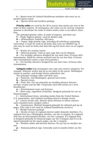 FILING THE WIRE — 391
t — Sports news for Limited DataStream members who want an ex-
panded sports report.
u — Special stock and markets package.
Priority codes are used by the AP to assure that stories are sent in the
order of their urgency. At newspapers, the codes can be used by computer
systems to determine the order in which stories come to an editor’s atten-
tion.
The principal priority codes, in order of urgency, and their use:
f — Flash, highest priority, used for flashes only.
b — APNewsAlerts, bulletins, kill notes.
u — Urgent, high-priority copy, including all writethrus containing
corrections. It must be used on all items that carry an URGENT tag. It
also may be used on items that lack this tag but must move on an urgent
basis.
r — Stories of a routine nature.
d — Deferred priority: Used on spot copy that can be delayed.
a — For weekday advances designed for use more than 12 hours after
transmission. (Hold-for-release material sent for use less than 12 hours
after transmission carries a spot news priority.)
s — For Sunday advances designed for use more than 12 hours after
transmission.
Category codes help newspapers sort copy into various categories. For
example, domestic stories may go in one place in the queue, Washington
stories in another, and foreign stories somewhere else.
The principal category codes and their uses:
a — Domestic, non-Washington, general news items.
b — Special events.
d — Food, diet. For use primarily on standing advance features
on food, recipes and the like. Frequently used with stories on c-level
DataStream.
e — Entertainment news and features.
f — News copy, regardless of dateline, designed primarily for use on
financial pages.
i — International items, including stories from the United Nations,
U.S. possessions, and undated roundups keyed to foreign events.
j — Lottery results only. (Stories about lotteries or lottery winners
carry standard news category codes.)
k — Commentary. Material designed primarily for editorial and op-ed
pages. (The code is not used on national DataStream services.)
l — Weekly Features package.
n — Stories of state or regional interest under domestic datelines. If a
regional item has a Washington dateline, use the w category. If a regional
item has an international dateline, use the i category. If a regional item
is designed primarily for financial pages use the f category and if it is de-
signed primarily for the sports pages, use the s category.
o — Weather tables and forecast fixtures. Do not use on weather sto-
ries.
p — National political copy. Generally used in months before an elec-
tion.
 
