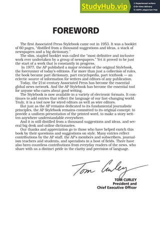 FOREWORD
The first Associated Press Stylebook came out in 1953. It was a booklet
of 60 pages, “distilled from a thousand suggestions and ideas, a stack of
newspapers and a big dictionary.”
The slim, stapled booklet was called the “most definitive and inclusive
work ever undertaken by a group of newspapers.” Yet it proved to be just
the start of a work that is constantly in progress.
In 1977, the AP published a major revision of the original Stylebook,
the forerunner of today’s editions. Far more than just a collection of rules,
the book became part dictionary, part encyclopedia, part textbook — an
eclectic source of information for writers and editors of any publication.
Today, the 21st-century Associated Press has become the essential
global news network. And the AP Stylebook has become the essential tool
for anyone who cares about good writing.
The Stylebook is now available in a variety of electronic formats. It con-
tinues to add entries that reflect the language of our fast-changing world.
Truly, it is a tool now for wired editors as well as wire editors.
But just as the AP remains dedicated to its fundamental journalistic
principles, the AP Stylebook remains committed to its original concept: to
provide a uniform presentation of the printed word, to make a story writ-
ten anywhere understandable everywhere.
And it is still distilled from a thousand suggestions and ideas, and sev-
eral big desk and online dictionaries.
Our thanks and appreciation go to those who have helped enrich this
book by their questions and suggestions on style. Many entries reflect
contributions by the AP staff, the AP’s members and subscribers, journal-
ism teachers and students, and specialists in a host of fields. There have
also been countless contributions from everyday readers of the news, who
share with us a distinct pride in the clarity and precision of language.
TOM CURLEY
President and
Chief Executive Officer
 
