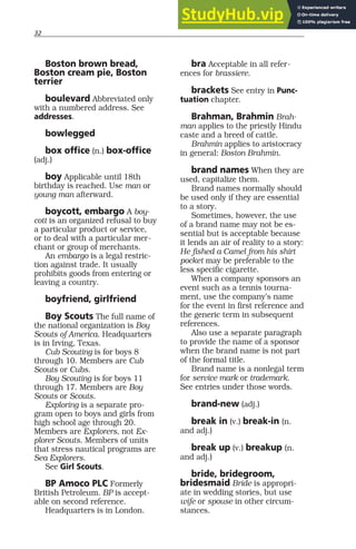 32
Boston brown bread,
Boston cream pie, Boston
terrier
boulevard Abbreviated only
with a numbered address. See
addresses.
bowlegged
box office (n.) box-office
(adj.)
boy Applicable until 18th
birthday is reached. Use man or
young man afterward.
boycott, embargo A boy-
cott is an organized refusal to buy
a particular product or service,
or to deal with a particular mer-
chant or group of merchants.
An embargo is a legal restric-
tion against trade. It usually
prohibits goods from entering or
leaving a country.
boyfriend, girlfriend
Boy Scouts The full name of
the national organization is Boy
Scouts of America. Headquarters
is in Irving, Texas.
Cub Scouting is for boys 8
through 10. Members are Cub
Scouts or Cubs.
Boy Scouting is for boys 11
through 17. Members are Boy
Scouts or Scouts.
Exploring is a separate pro-
gram open to boys and girls from
high school age through 20.
Members are Explorers, not Ex-
plorer Scouts. Members of units
that stress nautical programs are
Sea Explorers.
See Girl Scouts.
BP Amoco PLC Formerly
British Petroleum. BP is accept-
able on second reference.
Headquarters is in London.
bra Acceptable in all refer-
ences for brassiere.
brackets See entry in Punc-
tuation chapter.
Brahman, Brahmin Brah-
man applies to the priestly Hindu
caste and a breed of cattle.
Brahmin applies to aristocracy
in general: Boston Brahmin.
brand names When they are
used, capitalize them.
Brand names normally should
be used only if they are essential
to a story.
Sometimes, however, the use
of a brand name may not be es-
sential but is acceptable because
it lends an air of reality to a story:
He fished a Camel from his shirt
pocket may be preferable to the
less specific cigarette.
When a company sponsors an
event such as a tennis tourna-
ment, use the company’s name
for the event in first reference and
the generic term in subsequent
references.
Also use a separate paragraph
to provide the name of a sponsor
when the brand name is not part
of the formal title.
Brand name is a nonlegal term
for service mark or trademark.
See entries under those words.
brand-new (adj.)
break in (v.) break-in (n.
and adj.)
break up (v.) breakup (n.
and adj.)
bride, bridegroom,
bridesmaid Bride is appropri-
ate in wedding stories, but use
wife or spouse in other circum-
stances.
 