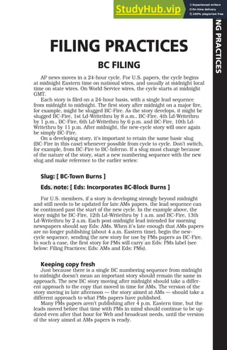 FILING
PRACTICES
FILING PRACTICES
BC FILING
AP news moves in a 24-hour cycle. For U.S. papers, the cycle begins
at midnight Eastern time on national wires, and usually at midnight local
time on state wires. On World Service wires, the cycle starts at midnight
GMT.
Each story is filed on a 24-hour basis, with a single lead sequence
from midnight to midnight. The first story after midnight on a major fire,
for example, might be slugged BC-Fire. As the story develops, it might be
slugged BC-Fire, 1st Ld-Writethru by 8 a.m., BC-Fire, 4th Ld-Writethru
by 1 p.m., BC-Fire, 6th Ld-Writethru by 6 p.m. and BC-Fire, 10th Ld-
Writethru by 11 p.m. After midnight, the new-cycle story will once again
be simply BC-Fire.
On a developing story, it’s important to retain the same basic slug
(BC-Fire in this case) whenever possible from cycle to cycle. Don’t switch,
for example, from BC-Fire to BC-Inferno. If a slug must change because
of the nature of the story, start a new numbering sequence with the new
slug and make reference to the earlier series:
Slug: [ BC-Town Burns ]
Eds. note: [ Eds: Incorporates BC-Block Burns ]
For U.S. members, if a story is developing strongly beyond midnight
and still needs to be updated for late AMs papers, the lead sequence can
be continued past the start of the new cycle. In the example above, the
story might be BC-Fire, 12th Ld-Writethru by 1 a.m. and BC-Fire, 13th
Ld-Writethru by 2 a.m. Each post-midnight lead intended for morning
newspapers should say Eds: AMs. When it’s late enough that AMs papers
are no longer publishing (about 4 a.m. Eastern time), begin the new-
cycle sequence, sending the new story for use by PMs papers as BC-Fire.
In such a case, the first story for PMs will carry an Eds: PMs label (see
below: Filing Practices: Eds: AMs and Eds: PMs).
Keeping copy fresh
Just because there is a single BC numbering sequence from midnight
to midnight doesn’t mean an important story should remain the same in
approach. The new BC story moving after midnight should take a differ-
ent approach to the copy that moved in time for AMs. The version of the
story moving in late afternoon — the story aimed at AMs — should take a
different approach to what PMs papers have published.
Many PMs papers aren’t publishing after 4 p.m. Eastern time, but the
leads moved before that time with PMs in mind should continue to be up-
dated even after that hour for Web and broadcast needs, until the version
of the story aimed at AMs papers is ready.
 