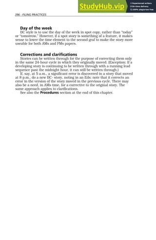 396 - FILING PRACTICES
Day of the week
BC style is to use the day of the week in spot copy, rather than “today”
or “tomorrow.” However, if a spot story is something of a feature, it makes
sense to lower the time element to the second graf to make the story more
useable for both AMs and PMs papers.
Corrections and clarifications
Stories can be written through for the purpose of correcting them only
in the same 24-hour cycle in which they originally moved. (Exception: If a
developing story is continuing to be written through with a running lead
sequence past the midnight hour, it can still be written through.)
If, say, at 5 a.m., a significant error is discovered in a story that moved
at 8 p.m., do a new BC- story, noting in an Eds: note that it corrects an
error in the version of the story moved in the previous cycle. There may
also be a need, in AMs time, for a corrective to the original story. The
same approach applies to clarifications.
See also the Procedures section at the end of this chapter.
 