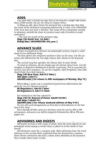 FILING PRACTICES - 397
ADDS
Use adds only to break up copy that is too long for a single take (more
than 3,000 words). Do not use them in Urgent series.
In filing an add, place below the keyword line a pickup line that lists
the name of the datelined community followed by a colon. (Use UNDATED
if the item does not have a dateline. The name of the community usually
is adequate; include the state or country name only if needed to avoid
confusion.)
—The last two words of the previous take.
Slug: [ BC-Smith Text, 1st Add ]
Pickup line: [ WASHINGTON: this year. ]
ADVANCE SLUGS
Stories transmitted in advance on nationwide services require a mini-
mum of two additional slugs.
The first allows the computer systems to key on the item. Use the no-
tation Adv followed by the two-digit release date shown in the keyword
line.
The second slug line specifies the release date in more detail.
To send an advance, do not simply type the format shown here. Use the
template in Reporters Workbench to format it precisely. This is essential for
archive and other purposes. To use the template, click Templates, then click
Insert Field, then click Advance.
Slug: [ BC-New Team, Adv15-2 Takes ]
Adv date: [ Adv15 ]
Adv/HFR note: [ For release in AMs newspapers of Monday, May 15 ]
When filing a series use a consistent keyword but differentiate the
parts by use of a Roman numeral.
BC-Regulators I, Adv10-3 Takes
BC-Regulators II, Adv11-3 Takes
For weekend or two-day advances:
Slug: [ BC-CA--Balance of Power, Adv09-10,930 ]
Adv date: [ Adv09-10 ]
Adv/HFR note: [ For release weekend editions of May 9-10 ]
Do not add such designations as End Adv or End Advance at the bot-
tom of the story.
Even though AP files news in a 24-hour cycle for use by AM or PM
newspapers, advances can still be targeted if desired for AM or PM new-
paper use.
ADVISORIES AND DIGESTS
Advisories include a wide range of items, from the news digests to one-
paragraph items saying a certain story or photo is in the works or has
moved.
All advisories carry the v category code. Most advisories have the word
Advisory in the version field, separated from the keyword by a comma.
Some fixture advisories also have a three-letter identifier in the keyword
line to make them easier to find.
 
