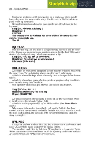 398 - FILING PRACTICES
Spot news advisories with information on a particular story should
have a keyword the same as the story. Use Reporter’s Workbench tem-
plate to set up advisories.
General information advisories may simply use BC-Advisory in the
keyword.
Slug: [ BC-Airfares, Advisory ]
Headline: [ ]
EDITORS:
The embargo on BC-Airfares has been broken. The story is avail-
able for immediate use.
The AP
Bjt TAGS
Use the “Bjt” tag the first time a budgeted story moves in the 24-hour
cycle. Do not use on subsequent versions, except for the first “Eds: AMs”
version of a budgeted story, which does require a “Bjt.”
Slug: [ BC-Fire, Bjt, 4th Ld-Writethru ]
Headline: [ Fire destroys six city blocks. ]
Eds. note: [ Eds: AMs ]
BULLETINS
A decision on whether to designate a story bulletin or urgent rests with
the supervisor. The bulletin tag always must be used judiciously.
A bulletin should be kept short — usually, one or two publishable sen-
tences.
A bulletin should not carry a byline, photo or graphics slug or editor’s
note. Include a very brief headline.
Use b priority and do not put More at the bottom of a bulletin.
Slug: [ BC-Fire, 4th Ld ]
Headline: [Dormitory fire kills 29]
Urgent [ BULLETIN ]
An undated bulletin should carry a byline or By The Associated Press
in the Reporters Workbench ‘Byline’ field.
A bulletin is always preceded by an APNewsAlert. (See NewsAlerts
entry.)
When more information is available, call up the bulletin that has
moved, add the new material and refile the new story as a writethru, with
the next lead number. Do the same with further information, until the
story is complete.
BYLINES
Except for prefixes such as Mac, Mc, Le, or De (writer’s preference) and
Sr. or Jr., a writer’s name is entirely in capital letters.
The standard underline for full-time AP employees is Associated Press
Writer. Abbreviate Associated Press to AP for specialty underlines such as
AP Sports Writer and AP Special Correspondent.
 