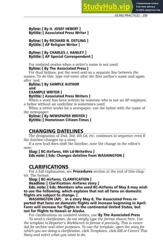 FILING PRACTICES - 399
Byline: [ By H. JOSEF HEBERT ]
Bytitle: [ Associated Press Writer ]
Byline: [ By RICHARD N. OSTLING ]
Bytitle: [ AP Religion Writer ]
Byline: [ By CHARLES J. HANLEY ]
Bytitle: [ AP Special Correspondent ]
For undated stories when a writer’s name is not used:
Byline: [ By The Associated Press ]
For dual bylines, put the word and on a separate line between the
names. To do this, type ctrl-enter after the first author’s name and again
after ‘and.’
Byline: [ By SAMPLE AUTHOR
and
EXAMPLE WRITER ]
Bytitle: [ Associated Press Writers ]
When a story has been written by someone who is not an AP employee,
a byline without an underline is sometimes used.
When a writer works for a newspaper, use the byline with the name of
the newspaper:
Byline: [ By NEWSPAPER WRITER ]
Bytitle: [ Hometown Citizen-Times ]
CHANGING DATELINES
The designation of 2nd, 3rd, 4th Ld, etc. continues in sequence even if
the dateline changes on a story.
If a new lead does shift the dateline, note the change in the editor’s
note:
Slug: [ BC-Airfares, 6th Ld-Writethru ]
Eds note: [ Eds: Changes dateline from WASHINGTON ]
CLARIFICATIONS
For a full explanation, see Procedures section at the end of this chap-
ter. The format:
Slug: [ BC-Airfares, CLARIFICATION ]
Headline: [ Clarification: Airfares story ]
Eds. note: [ Eds: Members who used BC-Airfares of May 8 may wish
to use the following, which explains that not all fares on domestic
flights are subject to change. ]
WASHINGTON (AP) _ In a story May 8, The Associated Press re-
ported that fares on domestic flights will increase beginning in April.
Fares will increase for flights in the continental United States, but
not for flights to Hawaii or Alaska.
For clarifications on undated stories, use By The Associated Press
To send a clarification, do not simply type the format shown here. Use
the template in Reporter’s Workbench to format it precisely. This is essen-
tial for archive and other purposes. To use the template, open the story for
which you are doing a clarification, click Templates, click Kill or Correct This
Story and select what you want to do.
 