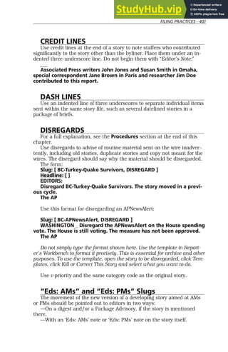 FILING PRACTICES - 401
CREDIT LINES
Use credit lines at the end of a story to note staffers who contributed
significantly to the story other than the byliner. Place them under an in-
dented three-underscore line. Do not begin them with “Editor’s Note:”
___
Associated Press writers John Jones and Susan Smith in Omaha,
special correspondent Jane Brown in Paris and researcher Jim Doe
contributed to this report.
DASH LINES
Use an indented line of three underscores to separate individual items
sent within the same story file, such as several datelined stories in a
package of briefs.
DISREGARDS
For a full explanation, see the Procedures section at the end of this
chapter.
Use disregards to advise of routine material sent on the wire inadver-
tently, including old stories, duplicate stories and copy not meant for the
wires. The disregard should say why the material should be disregarded.
The form:
Slug: [ BC-Turkey-Quake Survivors, DISREGARD ]
Headline: [ ]
EDITORS:
Disregard BC-Turkey-Quake Survivors. The story moved in a previ-
ous cycle.
The AP
Use this format for disregarding an APNewsAlert:
Slug: [ BC-APNewsAlert, DISREGARD ]
WASHINGTON _ Disregard the APNewsAlert on the House spending
vote. The House is still voting. The measure has not been approved.
The AP
Do not simply type the format shown here. Use the template in Report-
er’s Workbench to format it precisely. This is essential for archive and other
purposes. To use the template, open the story to be disregarded, click Tem-
plates, click Kill or Correct This Story and select what you want to do.
Use v priority and the same category code as the original story.
“Eds: AMs” and “Eds: PMs” Slugs
The movement of the new version of a developing story aimed at AMs
or PMs should be pointed out to editors in two ways:
—On a digest and/or a Package Advisory, if the story is mentioned
there.
—With an ‘Eds: AMs’ note or ‘Eds: PMs’ note on the story itself.
 