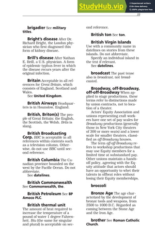 33
brigadier See military
titles.
Bright’s disease After Dr.
Richard Bright, the London phy-
sician who first diagnosed this
form of kidney disease.
Brill’s disease After Nathan
E. Brill, a U.S. physician. A form
of epidemic typhus fever in which
the disease recurs years after the
original infection.
Britain Acceptable in all ref-
erences for Great Britain, which
consists of England, Scotland and
Wales.
See United Kingdom.
British Airways Headquar-
ters is in Hounslow, England.
British, Briton(s) The peo-
ple of Great Britain: the English,
the Scottish, the Welsh. Brits is
slang.
British Broadcasting
Corp. BBC is acceptable in all
references within contexts such
as a television column. Other-
wise, do not use BBC until sec-
ond reference.
British Columbia The Ca-
nadian province bounded on the
west by the Pacific Ocean. Do not
abbreviate.
See datelines.
British Commonwealth
See Commonwealth, the.
British Petroleum See BP
Amoco PLC.
British thermal unit
The amount of heat required to
increase the temperature of a
pound of water 1 degree Fahren-
heit. Btu (the same for singular
and plural) is acceptable on sec-
ond reference.
British ton See ton.
British Virgin Islands
Use with a community name in
datelines on stories from these
islands. Do not abbreviate.
Specify an individual island in
the text if relevant.
See datelines.
broadcast The past tense
also is broadcast, not broad-
casted.
Broadway, off-Broadway,
off-off-Broadway When ap-
plied to stage productions, these
terms refer to distinctions made
by union contracts, not to loca-
tion of a theater.
Actors’ Equity Association and
unions representing craft work-
ers have one set of pay scales for
Broadway productions (generally
those in New York City theaters
of 300 or more seats) and a lower
scale for smaller theaters, classi-
fied as off-Broadway houses.
The term off-off-Broadway re-
fers to workshop productions that
may use Equity members for a
limited time at substandard pay.
Other unions maintain a hands-
off policy, agreeing with the Eq-
uity attitude that actors should
have an opportunity to whet their
talents in offbeat roles without
losing their Equity memberships.
broccoli
Bronze Age The age char-
acterized by the development of
bronze tools and weapons, from
3500 to 1000 B.C. Regarded as
coming between the Stone Age
and the Iron Age.
brother See Roman Catholic
Church.
 
