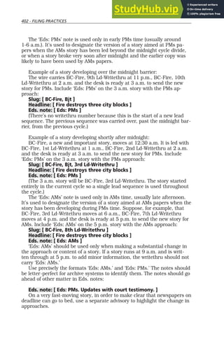 402 - FILING PRACTICES
The ‘Eds: PMs’ note is used only in early PMs time (usually around
1-6 a.m.). It’s used to designate the version of a story aimed at PMs pa-
pers when the AMs story has been led beyond the midnight cycle divide,
or when a story broke very soon after midnight and the earlier copy was
likely to have been used by AMs papers.
Example of a story developing over the midnight barrier:
The wire carries BC-Fire, 9th Ld-Writethru at 11 p.m., BC-Fire, 10th
Ld-Writethru at 2 a.m. and the desk is ready at 3 a.m. to send the new
story for PMs. Include ‘Eds: PMs’ on the 3 a.m. story with the PMs ap-
proach:
Slug: [ BC-Fire, Bjt ]
Headline: [ Fire destroys three city blocks ]
Eds. note: [ Eds: PMs ]
(There’s no writethru number because this is the start of a new lead
sequence. The previous sequence was carried over, past the midnight bar-
rier, from the previous cycle.)
Example of a story developing shortly after midnight:
BC-Fire, a new and important story, moves at 12:30 a.m. It is led with
BC-Fire, 1st Ld-Writethru at 1 a.m., BC-Fire, 2nd Ld-Writethru at 2 a.m.
and the desk is ready at 3 a.m. to send the new story for PMs. Include
‘Eds: PMs’ on the 3 a.m. story with the PMs approach:
Slug: [ BC-Fire, Bjt, 3rd Ld-Writethru ]
Headline: [ Fire destroys three city blocks ]
Eds. note: [ Eds: PMs ]
(The 3 a.m. story will be BC-Fire, 3rd Ld-Writethru. The story started
entirely in the current cycle so a single lead sequence is used throughout
the cycle.)
The ‘Eds: AMs’ note is used only in AMs time, usually late afternoon.
It’s used to designate the version of a story aimed at AMs papers when the
story has been developing during PMs time. Suppose, for example, that
BC-Fire, 3rd Ld-Writethru moves at 6 a.m., BC-Fire, 7th Ld-Writethru
moves at 4 p.m. and the desk is ready at 5 p.m. to send the new story for
AMs. Include ‘Eds: AMs’ on the 5 p.m. story with the AMs approach:
Slug: [ BC-Fire, 8th Ld-Writethru ]
Headline: [ Fire destroys three city blocks ]
Eds. note: [ Eds: AMs ]
‘Eds: AMs’ should be used only when making a substantial change in
the approach or content of a story. If a story runs at 9 a.m. and is writ-
ten through at 5 p.m. to add minor information, the writethru should not
carry ‘Eds: AMs.’
Use precisely the formats ‘Eds: AMs.’ and ‘Eds: PMs.’ The notes should
be letter-perfect for archive systems to identify them. The notes should go
ahead of other matter in Eds. notes:
Eds. note: [ Eds: PMs. Updates with court testimony. ]
On a very fast-moving story, in order to make clear that newspapers on
deadline can go to bed, use a separate advisory to highlight the change in
approaches.
 