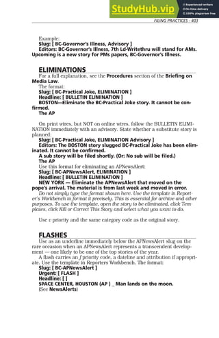 FILING PRACTICES - 403
Example:
Slug: [ BC-Governor’s Illness, Advisory ]
Editors: BC-Governor’s Illness, 7th Ld-Writethru will stand for AMs.
Upcoming is a new story for PMs papers, BC-Governor’s Illness.
ELIMINATIONS
For a full explanation, see the Procedures section of the Briefing on
Media Law.
The format:
Slug: [ BC-Practical Joke, ELIMINATION ]
Headline: [ BULLETIN ELIMINATION ]
BOSTON—Eliminate the BC-Practical Joke story. It cannot be con-
firmed.
The AP
On print wires, but NOT on online wires, follow the BULLETIN ELIMI-
NATION immediately with an advisory. State whether a substitute story is
planned:
Slug: [ BC-Practical Joke, ELIMINATION Advisory ]
Editors: The BOSTON story slugged BC-Practical Joke has been elim-
inated. It cannot be confirmed.
A sub story will be filed shortly. (Or: No sub will be filed.)
The AP
Use this format for eliminating an APNewsAlert:
Slug: [ BC-APNewsAlert, ELIMINATION ]
Headline: [ BULLETIN ELIMINATION ]
NEW YORK — Eliminate the APNewsAlert that moved on the
pope’s arrival. The material is from last week and moved in error.
Do not simply type the format shown here. Use the template in Report-
er’s Workbench to format it precisely. This is essential for archive and other
purposes. To use the template, open the story to be eliminated, click Tem-
plates, click Kill or Correct This Story and select what you want to do.
Use v priority and the same category code as the original story.
FLASHES
Use as an underline immediately below the APNewsAlert slug on the
rare occasion when an APNewsAlert represents a transcendent develop-
ment — one likely to be one of the top stories of the year.
A flash carries an f priority code, a dateline and attribution if appropri-
ate. Use the template in Reporters Workbench. The format:
Slug: [ BC-APNewsAlert ]
Urgent: [ FLASH ]
Headline: [ ]
SPACE CENTER, HOUSTON (AP ) _ Man lands on the moon.
(See NewsAlerts)
 