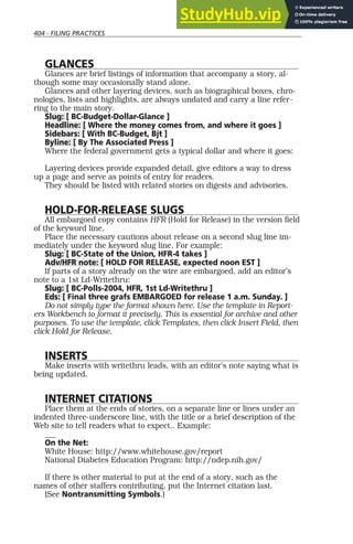 404 - FILING PRACTICES
GLANCES
Glances are brief listings of information that accompany a story, al-
though some may occasionally stand alone.
Glances and other layering devices, such as biographical boxes, chro-
nologies, lists and highlights, are always undated and carry a line refer-
ring to the main story.
Slug: [ BC-Budget-Dollar-Glance ]
Headline: [ Where the money comes from, and where it goes ]
Sidebars: [ With BC-Budget, Bjt ]
Byline: [ By The Associated Press ]
Where the federal government gets a typical dollar and where it goes:
Layering devices provide expanded detail, give editors a way to dress
up a page and serve as points of entry for readers.
They should be listed with related stories on digests and advisories.
HOLD-FOR-RELEASE SLUGS
All embargoed copy contains HFR (Hold for Release) in the version field
of the keyword line.
Place the necessary cautions about release on a second slug line im-
mediately under the keyword slug line. For example:
Slug: [ BC-State of the Union, HFR-4 takes ]
Adv/HFR note: [ HOLD FOR RELEASE, expected noon EST ]
If parts of a story already on the wire are embargoed, add an editor’s
note to a 1st Ld-Writethru:
Slug: [ BC-Polls-2004, HFR, 1st Ld-Writethru ]
Eds: [ Final three grafs EMBARGOED for release 1 a.m. Sunday. ]
Do not simply type the format shown here. Use the template in Report-
ers Workbench to format it precisely. This is essential for archive and other
purposes. To use the template, click Templates, then click Insert Field, then
click Hold for Release.
INSERTS
Make inserts with writethru leads, with an editor’s note saying what is
being updated.
INTERNET CITATIONS
Place them at the ends of stories, on a separate line or lines under an
indented three-underscore line, with the title or a brief description of the
Web site to tell readers what to expect.. Example:
___
On the Net:
White House: http://www.whitehouse.gov/report
National Diabetes Education Program: http://ndep.nih.gov/
If there is other material to put at the end of a story, such as the
names of other staffers contributing, put the Internet citation last.
(See Nontransmitting Symbols.)
 