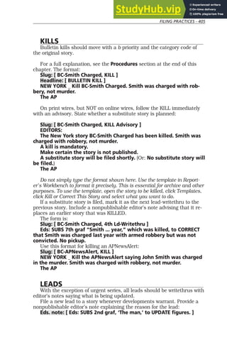 FILING PRACTICES - 405
KILLS
Bulletin kills should move with a b priority and the category code of
the original story.
For a full explanation, see the Procedures section at the end of this
chapter. The format:
Slug: [ BC-Smith Charged, KILL ]
Headline: [ BULLETIN KILL ]
NEW YORK _ Kill BC-Smith Charged. Smith was charged with rob-
bery, not murder.
The AP
On print wires, but NOT on online wires, follow the KILL immediately
with an advisory. State whether a substitute story is planned:
Slug: [ BC-Smith Charged, KILL Advisory ]
EDITORS:
The New York story BC-Smith Charged has been killed. Smith was
charged with robbery, not murder.
A kill is mandatory.
Make certain the story is not published.
A substitute story will be filed shortly. (Or: No substitute story will
be filed.)
The AP
Do not simply type the format shown here. Use the template in Report-
er’s Workbench to format it precisely. This is essential for archive and other
purposes. To use the template, open the story to be killed, click Templates,
click Kill or Correct This Story and select what you want to do.
If a substitute story is filed, mark it as the next lead-writethru to the
previous story. Include a nonpublishable editor’s note advising that it re-
places an earlier story that was KILLED.
The form is:
Slug: [ BC-Smith Charged, 4th Ld-Writethru ]
Eds: SUBS 7th graf “Smith ... year,” which was killed, to CORRECT
that Smith was charged last year with armed robbery but was not
convicted. No pickup.
Use this format for killing an APNewsAlert:
Slug: [ BC-APNewsAlert, KILL ]
NEW YORK _ Kill the APNewsAlert saying John Smith was charged
in the murder. Smith was charged with robbery, not murder.
The AP
LEADS
With the exception of urgent series, all leads should be writethrus with
editor’s notes saying what is being updated.
File a new lead to a story whenever developments warrant. Provide a
nonpublishable editor’s note explaining the reason for the lead:
Eds. note: [ Eds: SUBS 2nd graf, ‘The man,’ to UPDATE figures. ]
 