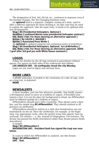406 - FILING PRACTICES
The designation of 2nd, 3rd, 4th Ld, etc., continues in sequence even if
the dateline changes. See the Changing Datelines entry.
An optional lead is a separate, complete version of a story, used to
offer a different approach for those desiring it. An Eds: note may be used
to explain the approach. Like the main story, it needs to be updated with
new developments.
Slug: [ BC-Presidential Helicopters, Optional ]
Headline: [ Lockheed Martin wins presidential helicopter contract ]
Eds. Note: [ Eds: For those desiring an alternative approach ]
Byline: [ By LOLITA C. BALDOR ]
Bytitle: [ Associated Press Writer ]
An optional is updated using its own numerical series of writethrus:
Slug: [ BC-Presidential Helicopters, Optional, 1st Ld-Writethru ]
Eds. Note: [ Eds: For those desiring an alternative approach. ADDS
1 graf after 3rd graf pvs with White House comment ]
LOGOS
Follow the dateline by the AP logo enclosed in parentheses without
spaces. Put spaces on both sides of the underscore that follows:
LOS ANGELES (AP) _ An earthquake struck the city Monday.
Logos are not used in digest and advisory lines.
MORE LINES
A MORE indication, if needed at the conclusion of a take of copy, such
as a long text, is indented:
MORE
NEWSALERTS
A short headline, just one line whenever possible, that briefly reports
a development about to move as a bulletin or urgent. A NewsAlert just
reports a fact; it is not the place for background or detail. An APNewsAlert
must be followed quickly by a bulletin or urgent.
APNewsAlerts should move with a b priority. They always carry a date-
line, and the simple slug BC-APNewsAlert. They should conform to AP
practices on attribution.
APNewsAlerts should be written in a style that broadcasters can use
immediately on the air. Place the attribution, for example, at the begin-
ning. Use appropriate verbs, often the perfect tense (has signed, have an-
nounced). Use articles — a, the, instead of telegraphese. For instance, The
Senate has passed the Smith Amendment rather than Senate passes Smith
Amendment.
A sample:
Slug: [ BC-APNewsAlert ]
WASHINGTON (AP) _ President Bush has signed the Iraqi war reso-
lution,
In cases in which the APNewsAlert is undated, use this format:
Slug: [ BC-APNewsAlert ]
(AP) _ Text.
 