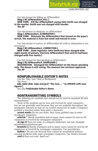 FILING PRACTICES - 407
Use this format for killing an APNewsAlert:
Slug: [ BC-APNewsAlert, KILL ]
NEW YORK _ Kill the APNewsAlert saying John Smith was charged
in the murder. Smith was not charged with murder.
The AP
Use this format to eliminate an APNewsAlert:
Slug: [ APNewsAlert, ELIMINATION ]
NEW YORK _ Eliminate the APNewsAlert that moved on the pope’s
arrival. The material is from last week and moved in error.
Use this format to correct an APNewsAlert (if a kill or elimination is not
necessary):
Slug: [ BC-APNewsAlert, CORRECTION ]
NEW YORK _ State legislator John Smith has been charged with
eight counts of perjury. (Corrects APNewsAlert that said he had been
charged with five counts.)
Use this format for disregarding an APNewsAlert:
Slug: [ BC-APNewsAlert, DISREGARD ]
WASHINGTON _ Disregard the APNewsAlert on the House spending
vote. The House is still voting. The measure has not been approved.
The AP
NONPUBLISHABLE EDITOR’S NOTES
Use the “Eds. note” field of Workbench:
The form:
Eds. note: [Eds: Subs 2nd graf “The new ... “ to UPDATE with new
figures ]
See also Publishable Editor’s Notes.
NONTRANSMITTING SYMBOLS
The following are symbols that should not be used in standard AP wire
transmissions.
Some of the symbols can be sent and received by some computers
but are not generally used because they are not available throughout the
newspaper industry or may act as control characters to make a computer
perform a function rather than print a character.
accent marks Do not use them; they cause garbled copy in some
newspaper computers.
asterisk * Rarely translates and in many cases cannot be sent by AP
computers or received by newspaper computers.
at sign @ Does not exist. In computer addresses, use (at). Example:
president(at)whitehouse.gov.
brackets [ ] Rarely translates and in many cases cannot be sent by AP
computers or received by newspaper computers. Use parentheses.
bullets • Do not use because they cannot be transmitted without
causing problems with some newspaper computers. Use dashes instead.
cent ¢ Does not exist. Spell out.
 