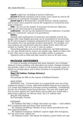 408 - FILING PRACTICES
equals = Spell out, including in Internet addresses.
percent % Rarely translates and in many cases cannot be sent by AP
computers or received by newspaper computers.
pound sign £ or # Frequently a control character. Rarely translates
and in many cases cannot be sent by AP computers or received by news-
paper computers.
tilde ~ Do not use the symbol. If necessary for Internet addresses,
write out the word and put it in parentheses.
underscore _ Do not use the symbol for Internet addresses. If needed,
write out “underscore” and put it in parentheses.
Others:
Symbols and combinations of characters and symbols used by lan-
guages other than English generally can be transmitted or received only
by AP and newspaper computers programmed for those languages. Leave
the symbols off or use generally accepted equivalents. For example, Ger-
man umlauts are represented using two regular letters when they are
needed: In ‘Goethe,’ the ‘oe’ is the ‘o’ with an umlaut.
Typesetting symbols such as tab-line-indicators, tab-field-indicators,
en, em, thin should only be used to set tabular copy. Spell out when used
in text. They may or may not print and might confuse a computer.
Typefaces such as bold and italic cannot be sent on AP news wires.
PACKAGE ADVISORIES
If a story is strongly developing with many elements, use a Package
Advisory to keep members and subscribers up to date. Package Avisories
also provide a place to tell members about how AP is covering a story; to
advise on coverage plans; and to draw attention to exceptional AP work.
Example:
Slug: [ BC-Saddam, Package Advisory ]
EDITORS:
Our package for AMs on the capture of Saddam Hussein:
MAIN STORY:
BAGHDAD, Iraq _ Cornered alone in a cramped hole near one of his
sumptuous palaces, a weary, disheveled Saddam Hussein was seized by
U.S. troops and displayed on television screens worldwide, a humiliating
fate for one of history’s most brutal dictators. The man who waged and
lost two wars against the United States and its allies was armed with a
pistol when captured, but did not resist, the U.S. military said.
Slug BC-Iraq-Saddam.
By Christopher Torchia.
SIDEBARS:
_ BC-Saddam-The Raid: A village raid comes up empty — until soldiers
find a suspicious hole and Iraq’s most-wanted man.
_ BC-Saddam-US Military: Months of near misses preceded the raid
that captured Saddam.
_ BC-Saddam-Insurgency: Saddam’s capture might slow insurgency,
but not end it soon, experts say.
_ BC-Saddam-Justice: One option for Saddam: justice before new spe-
 