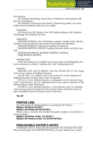 FILING PRACTICES - 409
cial tribunal.
_ BC-Saddam-Debriefing: Initial focus of Saddam’s interrogation will
focus on insurgency.
_ BC-Saddam-Celebration and Doubt: Celebratory gunfire, but some
Iraqis stunned Saddam didn’t put up a fight.
GLANCES:
_ BC-Bush-Text; BC-Bremer-Text; BC-Saddam-Quotes; BC-Saddam-
Chronology; BC-Saddam-UN Text.
GRAPHICS:
_ SADDAM OVERALL: Site of Saddam’s capture, details of the hideout,
timeline of events and how the former Iraqi leader was identified.
_ SADDAM HIDEOUT: Schematic drawing of hideaway.
_ SADDAM IDENTIFICATION 2: Saddam pictures before and after cap-
ture.
_ SADDAM RECREATE, SADDAM CHRONO: Timelines.
_ IRAQ WEEK IN REVIEW.
INTERACTIVE:
_ Flash interactives are available to Custom News and Multimedia Fea-
tures customers in folders “saddam_bio” and “saddamcaptured”
PHOTOS:
_ BAG102-3,107, DV115, MM107, 103-104, DV120, DV117-118, Iraqis
react to the capture of Saddam Hussein.
_ DV122-123, U.S. soldiers rush to the scene of a truck explosion in
Baghdad Sunday evening. There were no injuries.
_ DV112, Lt. Gen. Ricardo Sanchez, commander of U.S. forces in Iraq
and L. Paul Bremer, top U.S. administrator in Iraq, talk to members of the
media during a news conference.
_ DV108, Lt. Gen. Ricardo Sanchez, L. Paul Bremer, top U.S. adminis-
trator in Iraq and Governing Council member Adnan Pachachi show im-
ages of Saddam Hussein during a news conference.
The AP
PHOTOS LINE
Use this format for listing photos to accompany AP stories:
Photo: [ AP Photo NY101 ]
Photo: [ AP Photos NY101-NY104 ]
When a date is needed, list it before the photo number, even if there is
just one photo:
Photo: [ AP Photo of Dec. 25: NY101 ]
Photo: [ AP Photos of Dec. 25: NY101-NY104 ]
PUBLISHABLE EDITOR’S NOTES
Publishable editor’s notes should be placed in the Pub Eds Note field.
They should begin with EDITOR’S NOTE in all caps, followed by a space,
 