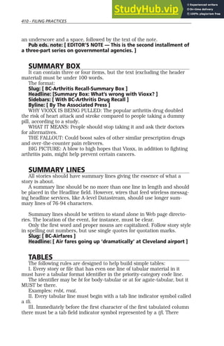 410 - FILING PRACTICES
an underscore and a space, followed by the text of the note.
Pub eds. note: [ EDITOR’S NOTE — This is the second installment of
a three-part series on governmental agencies. ]
SUMMARY BOX
It can contain three or four items, but the text (excluding the header
material) must be under 100 words.
The format:
Slug: [ BC-Arthritis Recall-Summary Box ]
Headline: [Summary Box: What’s wrong with Vioxx? ]
Sidebars: [ With BC-Arthritis Drug Recall ]
Byline: [ By The Associated Press ]
WHY VIOXX IS BEING PULLED: The popular arthritis drug doubled
the risk of heart attack and stroke compared to people taking a dummy
pill, according to a study.
WHAT IT MEANS: People should stop taking it and ask their doctors
for alternatives.
THE FALLOUT: Could boost sales of other similar prescription drugs
and over-the-counter pain relievers.
BIG PICTURE: A blow to high hopes that Vioxx, in addition to fighting
arthritis pain, might help prevent certain cancers.
SUMMARY LINES
All stories should have summary lines giving the essence of what a
story is about.
A summary line should be no more than one line in length and should
be placed in the Headline field. However, wires that feed wireless messag-
ing headline services, like A-level Datastream, should use longer sum-
mary lines of 76-94 characters.
Summary lines should be written to stand alone in Web page directo-
ries. The location of the event, for instance, must be clear.
Only the first word and proper nouns are capitalized. Follow story style
in spelling out numbers, but use single quotes for quotation marks.
Slug: [ BC-Airfares ]
Headline: [ Air fares going up ‘dramatically’ at Cleveland airport ]
TABLES
The following rules are designed to help build simple tables:
I. Every story or file that has even one line of tabular material in it
must have a tabular format identifier in the priority-category code line.
The identifier may be bt for body-tabular or at for agate-tabular, but it
MUST be there.
Examples: rnbt, rnat.
II. Every tabular line must begin with a tab line indicator symbol called
a tli.
III. Immediately before the first character of the first tabulated column
there must be a tab field indicator symbol represented by a tfi. There
 